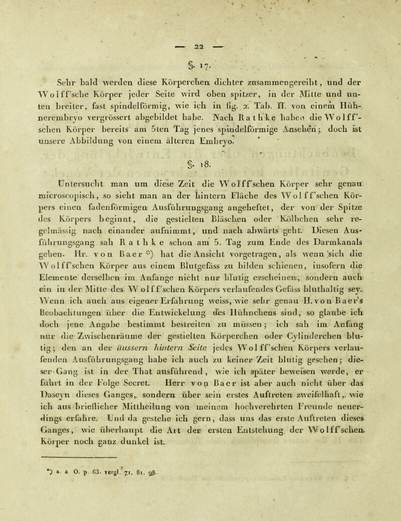 §•17- Sehr bald werden diese Körperchen dichter zusammengereiht, und der Wo! ff sehe Körper jeder Seite wird oben spitzer, in der Mitte und un- ten breiter, fast spindelförmig, wie ich in fig. 2. Tab. IT. von einem Hüh- nerembryo vergrössert abgebildet habe. Nach Rathke haben dieWolff- schen Körper bereits am 5ten Tag jenes spindelförmige Ansehen;, doch ist unsere Abbildung von einem älteren Embryo. §• 18. Uniersucht man um diese Zeit die Wol ff sehen Körper sehr genau microscopisch, so sieht man an der hintern Fläche des Wol ff sehen Kör- pers einen fadenförmigen Ausfuhrungsgang angeheftet, der von der Spitze des Körpers beginnt, die gestielten Bläschen oder Kol beben sehr re- gelmässig nach einander aufnimmt, uud nach abwärts geht. Diesen Aus- fülirungsgang sah Rathke schon am 5. Tag zum Ende des Darmkanals gehen. Hr. von Baer*) hat die Ansicht vorgetragen, als wenn Isieh die Wo 1 ffsehen Körper aus einem Blutgefäss zu bilden schienen, insofern die Elemente derselben im Anfange nicht nur blutig erscheinen, sondern auch ein in der Mitte des W olf f'schen Körpers verlaufendes Gefäss bluthaltig sey. Wenn ich auch aus eigener Erfahrung weiss, wie sehr genau H.vonBaer's Beobachtungen über die Entwiekelung des Hühnchens sind, so glaube ich doch jene Angabe bestimmt bestreiten zu müssen ; ich sah im Anfing nur die Zwischenräume der gestielten Körperchen oder Cylinderchen blu- tig; den an der äussern hintern Seite jedes Wol ff sehen Körpers verlau- fenden Ausführungsgang habe ich auch zu keiner Zeit blutig gesehen; die- ser-Gang ist in der That ausführend, wie ich später beweisen werde, er führt in der Folge Secret. Herr von Baer ist aber auch nicht über das Daseyn dieses Ganges,, sondern über sein erstes Auftreten zweifelhaft,, wie ich aus brieflicher Mittheilung von meinem hochverehrten Freunde neuer- dings erfahre. Und da gestehe ich gern, dass uns das erste Auftreten dieses Ganges, wie überhaupt die Alt der ersten Entstehung der Wo lff sehen. Körper noch ganz dunkel ist. *■) a. a O. p. 63. vergl. 71. 81. 98.