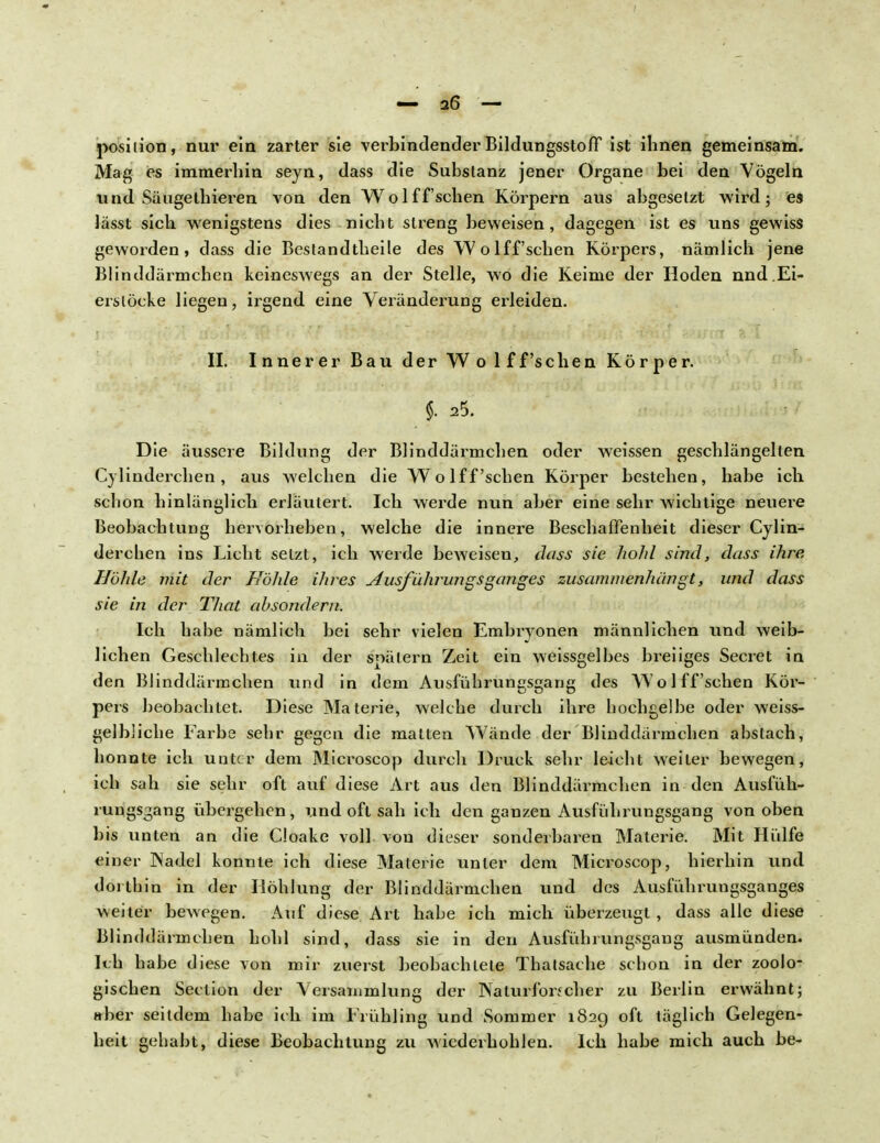 posilion, nur ein zarter sie verbindender Bildungsstoff ist ihnen gemeinsam. Mag es immerhin seyn, dass die Substanz jener Organe bei den Vögeln und Säugethieren von den Wolffsehen Körpern aus abgesetzt wird; es lässt sich wenigstens dies nicht streng beweisen, dagegen ist es uns gewiss geworden, dass die Bestandtheile des Wolffsehen Körpers, nämlich jene Blinddärmchen keineswegs an der Stelle, wo die Keime der Hoden nnd.Ei- erstöcke liegen, irgend eine Veränderung erleiden. II. Innerer Bau der Wo 1 ff'sehen Körper. §. 25. Die äussere Bildung der Blinddärmchen oder weissen geschlängelten Cylinderchen, aus welchen die Wolff'sehen Körper bestehen, habe ich schon hinlänglich erläutert. Ich werde nun aber eine sehr wichtige neuere Beobachtung hervorheben, welche die innere Beschaffenheit dieser Cylin- derchen ins Licht setzt, ich werde beweisen, dass sie hohl sind, dass ihre Höhle mit der Höhle ihres Ausführungsganges zusammenhangt, und dass sie in der That absondern. Ich habe nämlich bei sehr vielen Embryonen männlichen und weib- lichen Geschlechtes in der spätem Zeit ein weissgelbes breiiges Secret in den Blinddärmchen und in dem Ausführungsgang des Wolff sehen Kör- pers beobachtet. Diese Materie, welche durch ihre hochgelbe oder weiss- gelbliche Farbe sehr gegen die matten Wände der Blinddärmchen abstach, honnte ich unter dem Microscop durch Druck sehr leicht weiter bewegen, ich sah sie sehr oft auf diese Art aus den Blinddärmchen in den Ausfüh- rungs^ang übergehen, und oft sah ich den ganzen Ausführungsgang von oben bis unten an die Cloake voll von dieser sonderbaren Materie. Mit Hülfe einer ]Nadel konnte ich diese Materie unter dem Microscop, hierhin und dorthin in der Höhlung der Blinddärmchen und des Ausführungsganges weiter bewegen. Auf diese Art habe ich mich überzeugt, dass alle diese Blinddärmchen hohl sind, dass sie in den Avisführungsgang ausmünden. Ich habe diese von mir zuerst beobachtete Thatsache schon in der zoolo- gischen Seclion der Versammlung der Naturforfcher zu Berlin erwähnt; aber seitdem habe ich im Frühling und Sommer 1829 oft täglich Gelegen- heit gehabt, diese Beobachtung zu wiederhohlen. Ich habe mich auch be-