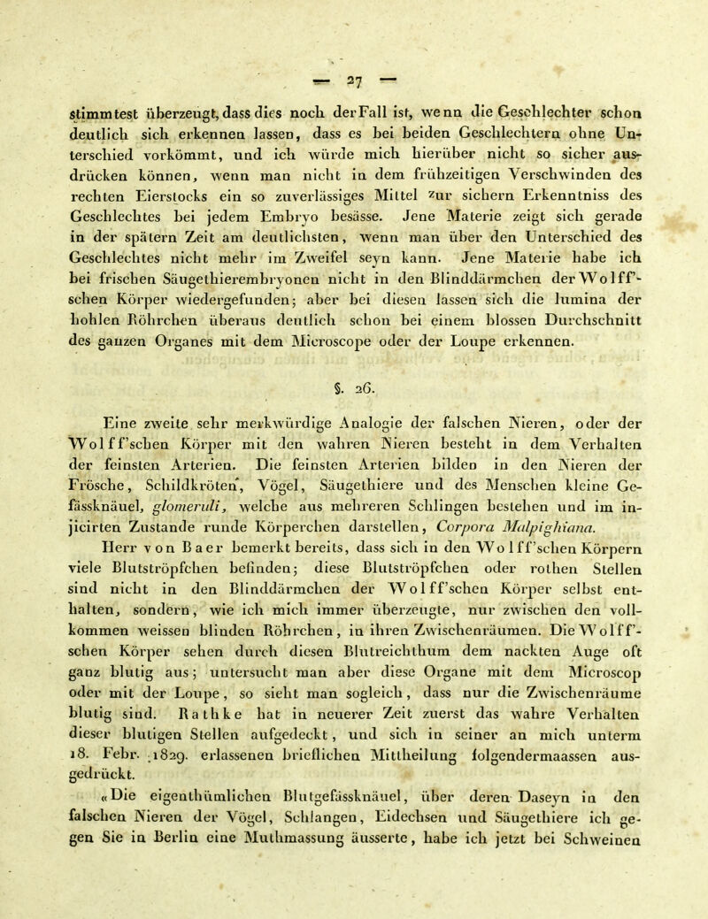 stimmtest überzeugt, dass dies noch der Fall ist, wenn die Geschlechter schon deutlich sich erkennen lassen, dass es hei beiden Geschlechtern ohne Un- terschied vorkömmt, und ich würde mich hierüber nicht so sicher aus- drücken können, wenn man nicht in dem frühzeitigen Verschwinden des rechten Eierstocks ein so zuverlässiges Mittel zur sichern Erkenntniss des Geschlechtes hei jedem Embryo besässe. Jene Materie zeigt sich gerade in der spätem Zeit am deutlichsten, wenn man über den Unterschied des Geschlechtes nicht mehr im Zweifel seyn kann. Jene Materie habe ich bei frischen Säugethierembryonen nicht in den Blinddärmchen der Wolf f- sehen Körper wiedergefunden; aber bei diesen lassen sich die lumina der hohlen Röhrchen überaus deutlich schon bei einem blossen Durchschnitt des ganzen Organes mit dem Microscope oder der Loupe erkennen. §. 26. Eine zweite sehr merkwürdige Analogie der falschen Nieren, oder der Wol f f'schen Körper mit den wahren Nieren besteht in dem Verhalten der feinsten Arterien. Die feinsten Arterien bilden in den Nieren der Frösche, Schildkröten, Vögel, Säugethiere und des Menschen kleine Ge- fässknäuel, glomeruli, welche aus mehreren Schlingen bestehen und im in- jicirten Zustande runae Körperchen darstellen, Corpora MalpigJiicnia. Herr von Baer bemerkt bereits, dass sich in den Wo 1 ff'sehen Körpern viele Blutströpfchen belinden; diese Blutströpfchen oder rothen Stellen sind nicht in den Blinddärmchen der Wolf f'schen Körper selbst ent- halten, sondern, wie ich mich immer überzeugte, nur zwischen den voll- kommen weissen blinden Röhrchen, in ihren Zwischenräumen. Die Wolf f'- schen Körper sehen durch diesen Blutreichthum dem nackten Auge oft ganz blutig aus; untersucht man aber diese Organe mit dem Microscop oder mit der Loupe, so sieht man sogleich, dass nur die Zwischenräume blutig sind. Rathke hat in neuerer Zeit zuerst das wahre Verhalten dieser blutigen Stellen aufgedeckt , und sich in seiner an mich unterm 18. Febr. .1829. erlassenen brieflichen Mitlheilung lolgendermaassen aus- gedrückt. «Die eigenlhütnlichen Blutgefässknäuel, über deren Daseyn in den falschen Nieren der Vögel, Schlangen, Eidechsen und Säugethiere ich ge- gen Sie in Berlin eine Muthmassung äusserte, habe ich jetzt bei Schweinen