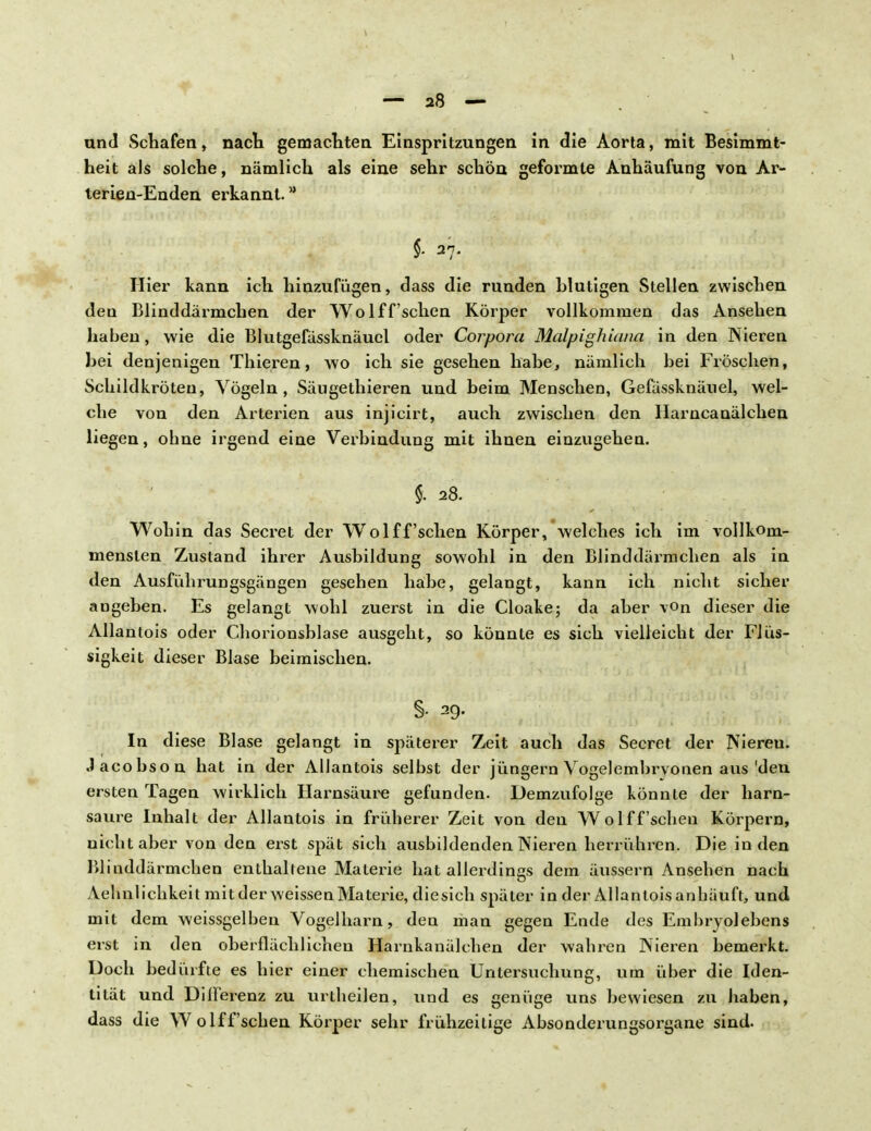 und Schafen, nach gemachten Einspritzungen in die Aorta, mit Besimmt- heit als solche, nämlich als eine sehr schön geformte Anhäufung von Ar- terien-Enden erkannt. * $• 37. Hier kann ich hinzufügen, dass die runden blutigen Stellen zwischen den Blinddärmchen der Wolff'schen Körper vollkommen das Ansehen haben, wie die Blutgefässknäuel oder Corpora Malpighiana in den Nieren bei denjenigen Thieren, wo ich sie gesehen habe, nämlich bei Fröschen, Schildkröten, Vögeln, Säugethieren und beim Menschen, Gefässknäuel, wel- che von den Arterien aus injicirt, auch zwischen den Harncanälchen liegen, ohne irgend eine Vex'bindung mit ihnen einzugehen. % 28. Wohin das Secret der Wolff'schen Körper, welches ich im vollkom- mensten Zustand ihrer Ausbildung sowohl in den Blinddärmchen als in den Ausführungsgängen gesehen habe, gelangt, kann ich nicht sicher angeben. Es gelangt wohl zuerst in die Cloake; da aber von dieser die Allanlois oder Chorionsblase ausgeht, so könnte es sich vielleicht der Flüs- sigkeit dieser Blase beimischen. §• 29. In diese Blase gelangt in späterer Zeit auch das Secret der Niereu. Jacobson hat in der AlJantois selbst der jüngern Vogelembrvonen aus 'den ersten Tagen wirklich Harnsäure gefunden. Demzufolge könnte der harn- saure Inhalt der Allantois in früherer Zeit von den Wolff'schen Körpern, nicht aber von den erst spät sich ausbildenden Nieren herrühren. Die in den Blinddärmchen enthaltene Materie hat allerdings dem äussern Ansehen nach Aelmlichkeit mit der weissen Materie, diesich später in der Allanloisanhäuft, und mit dem weissgelben Vogelharn, den man gegen Ende des Embryolebens erst in den oberflächlichen Harnkanälchen der wahren Nieren bemerkt. Doch bedürfte es hier einer chemischen Untersuchung, um über die Iden- tität und Differenz zu urtheilen, vind es genüge uns bewiesen zu haben, dass die Wolff'schen Körper sehr frühzeitige Absonderungsorgane sind.