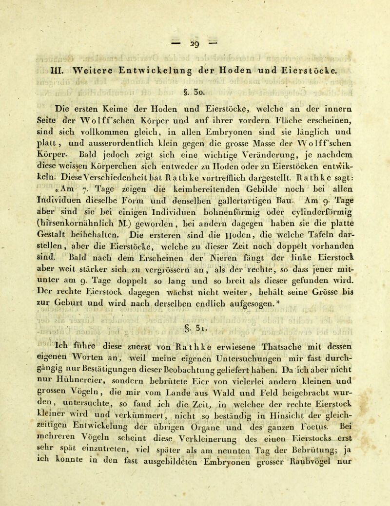 III. Weitere Entwickelung der Hoden udd Eierstöcke. §. 3o. Die ersten Keime der Hoden und Eierstöcke, welche an der innern Seite der Wolff'sehen Körper und auf ihrer vordem Fläche erscheinen, sind sich vollkommen gleich, in allen Emhryonen sind sie länglich und platt, und ausserordentlich klein gegen die grosse Masse der Wo lff'sehen Körper. Bald jedoch zeigt sich eine wichlige Veränderung, je nachdem diese weissen Körperchen sich entweder zu Hoden oder zu Eierstöcken entwik- keln. Diese Verschiedenheit hat Rathke vortrefflich dargestellt. Rathke sagt: «Am 7. Tage zeigen die keimbereilenden Gebilde noch hei allen Individuen dieselbe Form und denselben gallertartigen Bau. Am 9. Tage aber sind sie bei einigen Individuen bohnenförmig oder cylinderförmig (hirsenkornähnlich M.) geworden , bei andern dagegen haben sie die platte Gestalt beibehalten. Die ersteren sind die Hoden, die welche Tafeln dar- stellen, aber die Eierstöcke, welche zu dieser Zeit noch doppelt vorhanden sind. Bald nach dem Erscheinen der Nieren fängt der linke Eierstock aber weit stärker sich zu vergrössern an, als der rechte, so dass jener mit- unter am 9. Tage doppelt so lang und so breit als dieser gefunden wird. Der rechte Eierstock dagegen wächst nicht weiter, behält seine Grösse bis zur Geburt und wird nach derselben endlich aufgesogen.8 Ich führe diese zuerst von Rathke erwiesene Thatsache mit dessen eigenen Worten an, weil meine eigenen Untersuchungen mir fast durch- gängig nur Bestätigungen dieser Beobachtung geliefert haben. Da ich aber nicht nur Hühnereier, sondern bebrütete Eier von vielerlei andern kleinen und grossen Vögeln, die mir vom Lande aus Wald und Feld beigebracht wur- den, untersuchte, so fand ich die Zeit, in welcher der rechte Eierstock kleiner wird und verkümmert, nicht so beständig in Hinsicht der gleich- zeitigen Eni Wickelung der übrigen Organe und des ganzen Foelus. Bei mehreren Vögeln scheint diese Verkleinerung des einen Eierstocks erst sehr spät einzutreten, viel später als am neunten Tag der Bebrütung; ja ich konnte in den fast ausgebildeten Embryoneu grosser Raubvögel nur