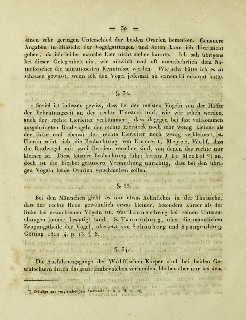 einen sehr geringen Unterschied der beiden Ovarien bemerken. Genauere Angaben in Hinsicht der Vogelgattungen und Arten kann ich hier nicht geben, da ich leider manche Eier nicht sicher kannte. Ich sah übrigens bei dieser Gelegenheit ein, wie nützlich und oft unentbehrlich dem Na- turforscher die minutiösesten Kenntnisse werden. Wie sehr hätte ich es zu schätzen gewusst, wenn ich den Vogei jedesmal an seinem Ei erkannt hätte. §. 5a. • Soviel ist indessen gewiss, dass bei den meisten Vögeln von der Hälfte der Bebrütungszeit an der rechte Eierstock und, wie wir sehen werden, auch der rechte Eierleiter verkümmert ? dass dagegen bei fast vollkommen ausgebrüteten Raubvögeln der rechte Eierstock noch sehr wenig kleiner als der linke und ebenso der rechte Eierleiter noch wenig verkleinert ist. Hieran reiht sich die Beobachtung von Emmert, Meyer, Wolf, dass die Raubvögel mit zwei Ovarien versehen sind, von denen das rechte nur kleiner ist. Diese letztere Beobachtung führt bereits J. Fr. Meckel *) an, doch ist die hierbei geäusserte Vermulhung unrichtig« dass bei den übri- gen Vögeln beide Ovarien verschmelzen sollen. •fy^&*>a'm JhabiL !*Hb7f uhki w&>%fih i'KuHOiT* Wtm 3| Bei den Männchen giebt es nur etwas Aehnliches in der Thalsache, dass der rechte Hode gewöhnlich etwas kleiner, besonders kürzer als der linke bei erwachsenen Vögeln ist, was Tannenberg bei seinen Untersu- chungen immer bestätigt fand. S. Tannenberg, über die männlichen Zeugungstheile der Vögel, übersetzt von Schönberg und Spangenberg. Gotting. 1810. 4- p- }ß- §• 8. Die Ausfuhrungsgänge der Wolff'schen Körper sind bei beiden Ge- schlechtern durch das ganze Embryoleben vorhanden, bleiben aber nur bei dem
