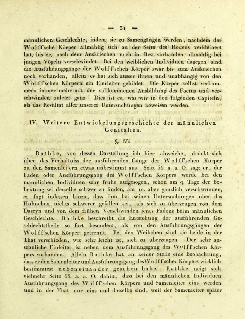 männlichen Geschlechte, indem sie zu Samengängen werden , nachdem der W öl ff sehe Körper allmählig sich an der Seite des Hodens verkleinert hat, bis er, nach dem -Auskriechen noch im Rest vorhanden, allmählig hei jungen Vögeln verschwindet. Bei den weihlichen Individuen dagegen sind die Ausführungsgänge der Wolff'sehen Körper zwar bis zum Auskriechen noch vorhanden, allein es hat sich ausser ihnen und unabhängig von den Wolff'schen Körpern ein Eierleiter gebildet. Die Körper selbst A*erküm- mern immer mehr mit der vollkommenen Ausbildung des Foelus und ver- schwinden zuletzt ganz. Dies ist es, was wir in den folgenden Capiteln, als das Resultat aller unserer Untei-suchungen beweisen werden. IV. Weitere Entwicklungsgeschichte der männlichen Genitalien. . §• 35: Rathke, von dessen Darstellung ich hier abweiche, drückt sich über das Verhältniss der ausführenden Gänge der W o 1 ff'sehen Körper zu den Samenleitern etwas unbestimmt aus. Seite 56. a. a. O. sagt er, der Faden oder Ausführungsgang des Wolff'schen Körpers werde bei den männlichen Individuen sehr frühe aufgesogen, schon am g. Tage der Be- brütung sei derselbe schwer zu finden, am 10. aber gänzlich verschwunden, ei fügt indessen hinzu, dass ihm bei seinen Untersuchungen über das Hühnchen nichts schwerer gefallen sei, als sich zu überzeugen von dem Daseyn und von dem frühen Verschwinden jenes Fadens beim männlichen Geschlechte. Rathke beschreibt die Entstehung der ausführenden Ge- schlechtstheile so fort besonders, als von den Ausführungsgängen der Wolff'schen Körper getrennt. Bei den Weibchen sind sie beide in der That verschieden, wie sehr leicht ist, sich zu überzeugen. Der sehr an- sehnliche Einleiter ist neben dem Ausführungsgang des Wolff'schen Kör- pers vorhanden. Allein Rathke hat an keiner Stelle eine Beobachtung, dass er den Samenleiter und Ausführungsgang desAV o 1 ff sehen Körpers wirklich bestimmlest nebeneinander gesehen habe. Rathke neigt sich vielmehr Seite 68. a. a. O. dahin, dass bei den männlichen Individuen Ausführungsgang des Wolff'schen Körpers und Samenleiter eins werden und in der That nur eins und dasselbe sind, weil der Samenleiter später