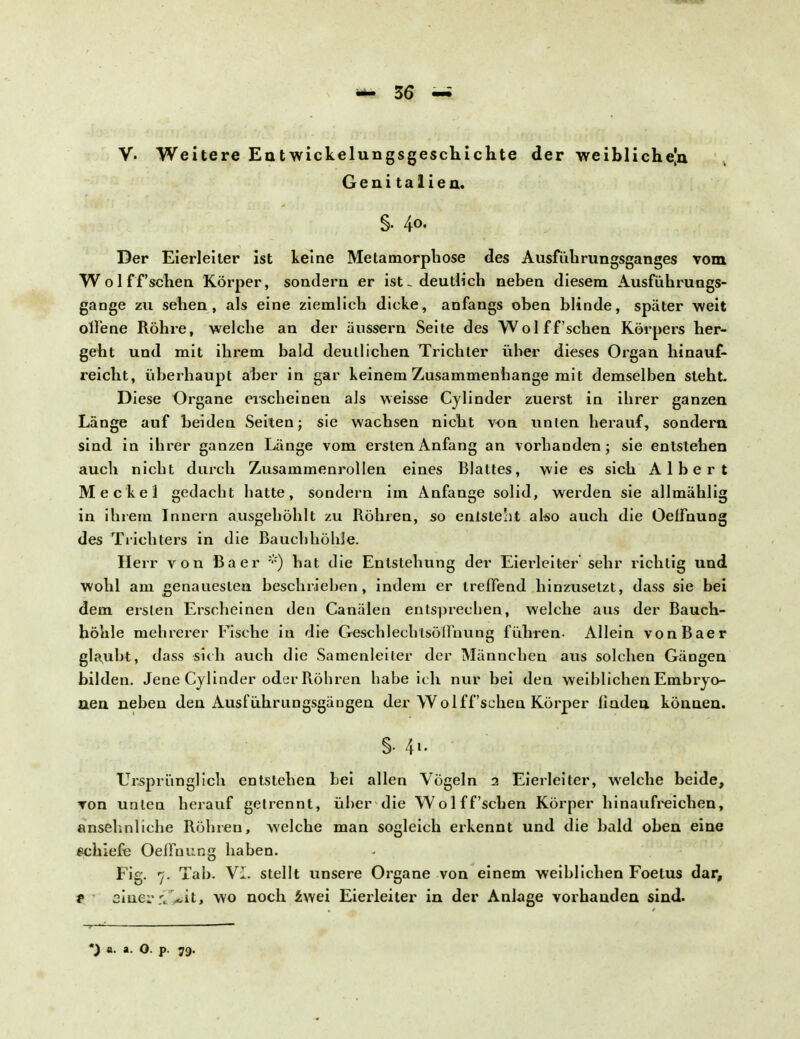 V- Weitere Entwicklungsgeschichte der weibliche|n Genitalien. Der Eierleiter ist leine Metamorphose des Ausfübrungsganges vom Wolff'schen Körper, sondern er ist. deutlich neben diesem Ausführungs- gange zu sehen, als eine ziemlich dicke, anfangs oben blinde, später weit olfene Röhre, welche an der äussern Seite des Wolff'schen Körpers her- geht und mit ihrem bald deutlichen Trichter über dieses Organ hinauf- reicht, überhaupt aber in gar keinem Zusammenhange mit demselben steht. Diese Organe erscheinen als weisse Cylinder zuerst in ihrer ganzen Länge auf beiden Seiten; sie wachsen nicht von unten herauf, sondern sind in ihrer ganzen Länge vom ersten Anfang an vorhanden; sie entstehen auch nicht durch Zusammenrollen eines Blattes, wie es sich Albert Meckel gedacht hatte, sondern im Anfange solid, werden sie allmählig in ihrem Innern ausgehöhlt zu Röhren, so entstellt also auch die Oelfnung des Trichters in die Bauchhöhle. Herr von Baer *) hat die Entstehung der Eierleiter sehr richtig und wohl am genauesten beschrieben, indem er treffend hinzusetzt, dass sie bei dem ersten Erscheinen den Canälen entsprechen, welche aus der Bauch- höhle mehrerer Fische in die Geschlechtsöllhung führen- Allein von Baer glaubt, dass sich auch die Samenleiter der Männchen aus solchen Gängen bilden. Jene Cylinder oder Röhren habe ich nur bei den weiblichen Embryo- nen neben den Ausführungsgängen der Wolff'schen Körper finden können. §. 41. Ursprünglich entstehen bei allen Vögeln 1 Eierleiter, welche beide, von unten herauf getrennt, über die Wolff'schen Körper hinaufreichen, ansehnliche Röhren, welche man sogleich erkennt und die bald oben eine schiefe OelFnung haben. Fig. 7. Tab. Vi. stellt unsere Organe von einem weiblichen Foetus dar, 1 siner r..~it, wo noch twei Eierleiter in der Anlage vorhanden sind.