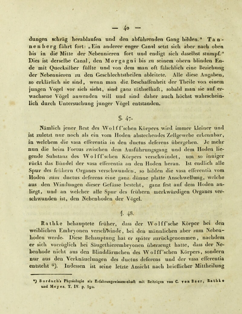 düngen schräg herablaufen und den abführenden Gang bilden. Tan- nenberg fährt fort: «Ein anderer enger Canal setzt sich aber nach oben bis in die Mitte der Nebennieren fort und endigt sich daselbst stumpf. Dies ist derselbe Canal, den Morgagni bis zu seinem obern blinden En- de mit Quecksilber füllte und von dem man oft fälschlieh eine Beziehung der Nebennieren zu den Geschlechtstheilen ableitete. Alle diese Angaben, so erklärlich sie sind, wenn man die, Beschaffenheit der Theile von einem jungen Vogel vor sich sieht, sind ganz räthselhaft, sobald man sie auf er- wachsene Vögel anwenden will und sind daher auch höchst wahrschein- lich durch Untersuchung junger Vögel entstanden. §• 47- Nämlich jener Rest des Wo 1 ff'sehen Körpers wird immer kleiner und ist zuletzt nur noch als ein vom Hoden abstechendes Zellgewebe erkennbar, in welchem die vasa efferentia in den duetus deferens übergehen. Je mehr nun die beim Foelus zwischen dem Ausfühningseanß und dem Hoden lie- gende Substanz des. Wolff'schen Körpers verschwindet, um so inniger rückt das Bündel der vasa efferentia au den Hoden heran. Ist endlich alle Spur des frühern Organ es verschwunden, so bilden die vasa efferentia vom Hoden zum duetus deferens eine ganz dünne platte Anschwellung, welche aus den Windungen dieser Gefässe besteht, ganz fest auf dem Hoden an- liegt, und an welcher alle Spur des frühern merkwürdigen Organes ver- schwunden ist, den Nebenhoden der Vögel. §. 48. Rathke behauptete früher, dass der Wolff'sche Körper bei den weiblichen Embryonen verschwinde, bei den männlichen aber zum Neben- hoden werde. Diese Behauptung hat er später zurückgenommen , nachdem er sich vorzüglich bei Säugethierembryonen überzeugt hatte, dass der Ne- benhode nicht aus den Blinddärmchen des Wolff'schen Körpers, sondern nur aus den Verknäuelungen des duetus deferens und der vasa efferentia entsteht *). Indessen ist seine letzte Ansicht nach brieflicher Mittheilung •) Burdach'i Physiologie als EifahrungswUsenscbaft mit Beitrügen von C. yonBaer, Rathk* uud Meyer. T. IV. p. 5g*.