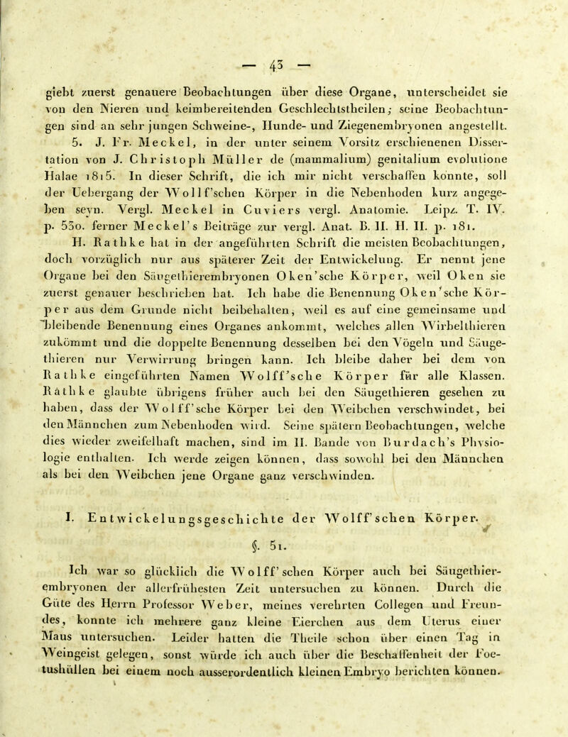- 45 - giebt zuerst genauere Beobachtungen über diese Organe, unterscheidet sie von den Nieren und keimbereitenden Geschlechlstheilen; seine Beobachtun- gen sind an sehr jungen Schweine-, Hunde-und Ziegenembryonen angestellt. 5. J. Fr- Meckel, in der unter seinem Vorsitz erschienenen Disser- tation von J. Christoph Müller de (mammalium) genitalium evolulione Halae 1815. In dieser Schrift, die ich mir nicht verschaffen konnte, soll der Uebergang der Wo 11 f'sehen Körper in die Nebenhoden kurz angege- ben seyn. Vergl. Meckel in Cuviers vergl. Anatomie. Leipz. T. IV. p. 55o. ferner Meckel's Beiträge zur vergl. Anat. B. II. H. II. p. 181. H. Rathke hat in der angefahrten Schrift die meisten Beobachtungen, doch vorzüglich nur aus späterer Zeit der Entwickelung. Er nennt jene Organe bei den Sängelhierembryonen Oken'sche Körper, weil Oken sie zuerst genauer beschrieben hat. Ich habe die Benennung Oken'sche Kör- per aus dem Grunde nicht beibehalten, weil es auf eine gemeinsame und bleibende Benennung eines Organes ankommt, welches ,allen Wirbelthieren zukömmt und die doppelte Benennung desselben bei den Vögeln und Säuge- thieren nur Verwirrung bringen kann. Ich bleibe daher bei dem von Rathke eingeführten Namen Wolff'sche Körper für alle Klassen. Räthke glaubte übrigens früher auch bei den Säugelhieren gesehen zu haben, dass der Wolff'sche Körper Lei den Weibchen verschwindet, bei den Männchen zum Nebenhoden wird. Seine spätem Beobachtungen, welche dies wieder zweifelhaft machen, sind im II. Bande von Burdach's Physio- logie enthalten. Ich werde zeigen können, dass sowohl bei den Männchen als bei den Weibchen jene Organe ganz verschwinden. I. E n t wi cke lu n gsgesch ich te der Wolff sehen f. 5i. Ich war so glücklich die Wolff sehen Körper auch bei Säugethier- embryonen der allerfrühesten Zeit untersuchen zu können. Durch die Güte des Herrn Professor Weber, meines verehrten Collegen und Freun- des, konnte ich mehrere ganz kleine Eierchen aus dem Uterus einer Maus untersuchen. Leider hatten die Theile schon über einen Tag in Weingeist gelegen, sonst würde ich auch über die Beschalfenheit der Foe- tushüllen bei einem noch ausserordentlich kleinen Embryo berichten können. Körper.