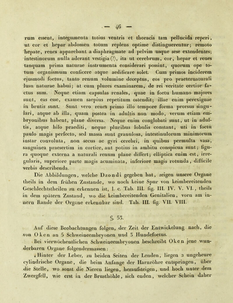 rum essent, inlegumenta totius venlris et thoracis tarn pellucida reperi, ut cor et hepar abdomen tolura replens oplime distinguerentur; remoto hepate, renes apparebant a diaphragmate ad pelvim usque sese extendentes; intestinorum nulla aderant vestigia(?), ita ut cerebrum, cor, hepar et renes tanquam prima nalurae instrumenta considerari possint, quorum ope to- tum organismum conficere atque aedifieare solet. Cum primos inciderem ejusmodi foetus, tanto renum volumine deceptus, eos pro praeternaturali lusu nalurae habui; at cum plures examinarem, de rei veritate certior fa- ctus sura. Neque etiam capsulas renales, quae in foetu humano majores sunt, eas esse, examen saepius repetitum. oslendit; illae enim perexiguae in brutis sunt. Sunt vero renes primo illo tempore forma prorsus singu- lare, atque ab illa, quam poslea in adullis non modo, verum eliam em- bryonibus habent, plane diversa. Neque enim conglobati sunt, ut in adul- tis, atque hilo praediti, neque pluribus lobulis constant, uti in foetu j)aulo magis perfecto, sed massa sunt granulosa, intestinulorum minimorum instar convoluta, non secus ac gyri cerebri, in quibus permulla vasa, sanguinea praesertim in cortice, aut potius in ambitu conspicua sunt; figu- ra quoque externa a naturali renum plane differtj elliptica enim est, irre- gularis, superiore parte magis acuminala, inferiore magis rotunda , difficile verbis describenda. Die Abbildungen, welche Dzondi gegeben hat, zeigen unsere Organe theils in dem frühen Zustande, wo noch keine Spur von keimbereitenden Geschlechtslheilen zu erkennen ist, 1. c. Tab. III. fig. III. IV. V. VI., theils in dem spätem Zustand, wo die keimbereitenden Genitalien, vorn am in- nern Rande der Organe erkennbar sind. Tab. III. fig. VII. VIII. §. 53. Auf diese Beobachtungen folgen, der Zeit der Entwicklung nach, die von Oken an 5 Schweineembryonen und 3 Hundefoetus. Bei vierwöchentlichen Schweineembryonen beschreibt Oken jene wun- derbaren Organe folgendermassen: «Hinter der Leber, zu beiden Seiten der Lenden, liegen 2 ungeheure cylindrische Organe, die beim Anfange der Harnröhre entspringen, über die Stelle, wo sonst die Nieren liegen, heraufsteigen, und hoch unter dem Zwergfell, wie erst in der Brusthöhle, sich enden, welcher Schein daher