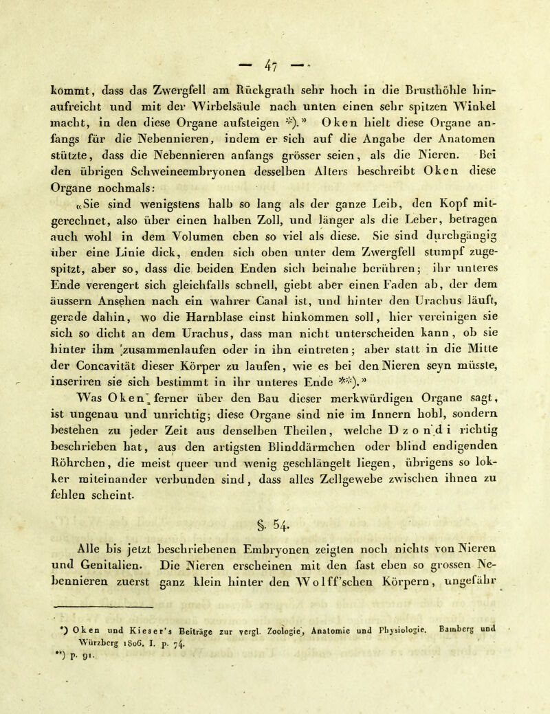 - 4? - kommt, dass das Zwergfell am Rückgrath sehr hoch in die Brusthöhle hin- aufreicht und mit der Wirbelsäule nach unten einen sehr spitzen Winkel macht, in den diese Organe aufsteigen a Oken hielt diese Organe an- fangs für die Nebennieren, indem er sich auf die Angabe der Anatomen stützte, dass die Nebennieren anfangs grösser seien, als die Nieren. Bei den übrigen Schweineembryonen desselben Alters beschreibt Oken diese Organe nochmals: «Sie sind wenigstens halb so lang als der ganze Leib, den Kopf mit- gerechnet, also über einen halben Zoll, und länger als die Leber, betragen auch wohl in dem Volumen eben so viel als diese. Sie sind durchgängig über eine Linie dick, enden sich oben unter dem Zwergfell stumpf zuge- spitzt, aber so, dass die beiden Enden sich beinahe berühren; ihr unteres Ende verengert sich gleichfalls schnell, giebt aber einen Faden ab, der dem äussern Ansehen nacli ein wahrer Canal ist, und hinler den Urachus läuft, gerade dahin, wo die Harnblase einst hinkommen soll, hier vereinigen sie sich so dicht an dem Urachus, dass man nicht unterscheiden kann, ob sie hinter ihm 'zusammenlaufen oder in ihn eintieten; aber statt in die Mitte der Concavität dieser Körper zu laufen, wie es bei den Nieren seyn müssle, inseriren sie sich bestimmt in ihr unteres Ende **)*-* Was Oken^ ferner über den Bau dieser merkwürdigen Organe sagt, ist ungenau und unrichtig; diese Organe sind nie im Innern hohl, sondern bestehen zu jeder Zeit aus denselben Theilen, welche D z o nd i richtig beschrieben hat, aus den artigsten Blinddärmchen oder blind endigenden Röhrchen, die meist queer und wenig geschlängelt liegen, übrigens so lok- ker miteinander verbunden sind, dass alles Zellgewebe zwischen ihnen zu fehlen scheint. §• 54. Alle bis jetzt beschriebenen Embryonen zeigten noch nichts von Nieren und Genitalien. Die Nieren erscheinen mit den fast eben so grossen Ne- bennieren zuerst ganz klein hinter den Wo 1 ff'sehen Körpern, ungefähr ') Oken und Kieser's Beiträge zur vergl. Zoologie, Anatomie und Physiologie. Bamberg und Würzberg 1S0G. I. p. 74. ) P- 9>-