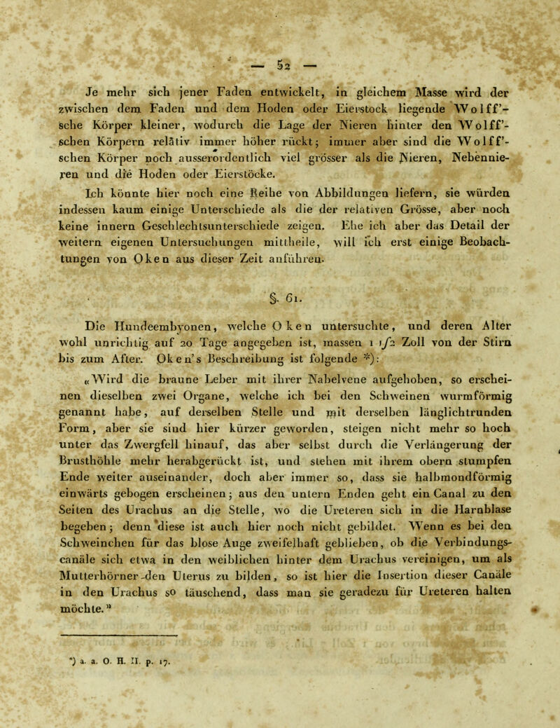 Je mehr sich jener Faden entwickelt, in gleichem Masse wird der zwischen dem Faden und dem Hoden oder Eierstock liegende Wolff- sche Körper kleiner, wodurch die Lage der Nieren hinter den Wolff- schen Körpern relativ immer höher rückt; immer aber sind die Wolff- schen Körper noch ausserordentlich viel grösser als die JNieren, Nebennie- ren und die Hoden oder Eierstöcke. Ich könnte hier noch eine Reihe von Abbildungen liefern, sie würden indessen kaum einige Unterschiede als die der relativen Grösse, aber noch keine innern Geschlechtsunterschiede zeigen. Ehe ich aber das Detail der weitern eigenen Untersuchungen mittheile, will ich erst einige Beobach- tungen von Oken aus dieser Zeit anführen. §• 61. Die Hundeembyonen, welche Q ken untersuchte, und deren Alter wohl unrichtig auf 20 Tage angegeben ist, massen 1 \fi Zoll von der Stirn bis zum After. Pken's Beschreibung ist folgende *): «Wird die braune Leber mit ihrer Nabelvene aufgehoben, so erschei- nen dieselben zwei Organe, welche ich bei den Schweinen wurmförmig genannt habe, auf derselben Stelle und mit derselben länglichtrunden Form, aber sie sind hier kürzer geworden, steigen nicht mehr so hoch Vinter das Zwergfell hinauf, das aber selbst durch die Verlängerung der Brusthöhle mehr herabgerückt ist, und stehen mit ihrem obern stumpfen Ende weiter auseinander, doch aber immer so, dass sie halbmondförmig einwärts gebogen erscheinen; aus den untern Enden geht ein Canal zu den Seiten des Urachus an die Stelle, wo die Ureleren sich in die Harnblase begeben; denn diese ist auch hier noch nicht gebildet. Wenn es bei den Schweinchen für das blose Auge zweifelhaft geblieben, ob die Verbindungs- canäle sich etwa in den weiblichen hinter dem Urachus vereinigen, um als Mutterhörner-den Uterus zu bilden, so ist hier die Insertion dieser Canäle in den Urachus so täuschend, dass man sie geradezu für Ureteren halten möchte.a *) a. a. O. H. II. p. 17.