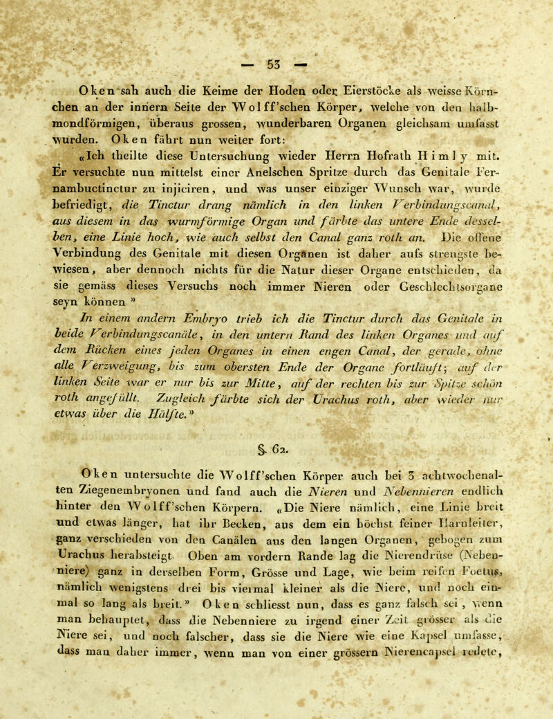 Oken sah auch die Keime der Hoden oder. Eierstöcke als weisse Körn- chen an der inriern Seite der Wol ff 'sehen Körper, welche von den halb- mondförmigen, überaus grossen, wunderbaren Organen gleichsam umfasst wurden. Oken fährt nun weiter fort: «Ich theilte diese Untersuchung wieder Herrn Hofralh Himly mit. Er versuchte nun mittelst einer Anelschen Spritze durch das Genitale Fer- nambuetinetur zu injiciren, und was unser einziger Wunsch war, wurde befriedigt, die Tinctur drang nämlich in den linken T^erbindungscanal, aus diesem in das wurmförmige Organ und färbte das untere Ende dessel- ben, eine Linie hoch, wie auch selbst den Canal ganz roth an. Die offene Verbindung des Genitale mit diesen Organen ist daher aufs strengste be- wiesen, aber dennoch nichts für die Natur dieser Organe entschieden, da sie gemäss dieses Vei^suchs noch immer Nieren oder Geschlechtsorgane seyn können a In einem andern Embryo trieb ich die Tinctur durch das Genitale in beide Verbindungscanäle, in den untern Rand des linken Organes und auf dem Bücken eines jeden Organes in einen engen Canal, der gerade, ohne alle Verzweigung, bis zum obersten Ende der Organe fortläuft; auf der linken Seite war er nur bis zur Mitte, auf der rechten bis zur Spitze schön roth angefüllt. Zugleich färbte sich der Urachus roth, aber wieder nur etwas über die Hälfte.* §. 62. Oken untersuchte die Wolff'sehen Körper auch bei 3 achtwochenal- ten Ziegenembryonen und fand auch die Nieren und Nebennieren endlich hinter den Wo lff'sehen Körpern. «Die Niere nämlich, eine Linie breit und etwas länger, hat ihr Becken, aus dem ein höchst feiner Harnleiter, ganz verschieden von den Canälen aus den langen Organen, gebogen zum Urachus herabsteigt Oben am vordem Rande lag die Nierendrüse (Neben- niere) ganz in derselben Form, Grösse und Lage, wie beim reifen Foetuf, nämlich wenigstens drei bis viermal kleiner als die Niere, und noch ein- mal so lang als breit. Oken schliesst nun, dass es ganz falsch sei , wenn man behauptet, dass die Nebenniere zu irgend einer Zeit grösser als die Niere sei, und noch falscher, dass sie die Niere wie eine Kapsel umfasse, dass man daher immer, wenn man von einer grössern Nierencapscl redete,