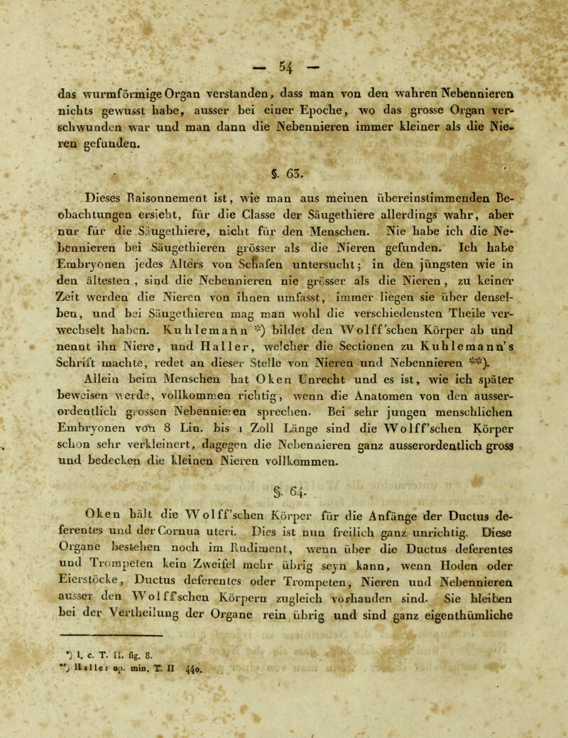 das wurmförmige Organ verstanden, dass man von den wahren Nebennieren nichts gewusst habe, ausser bei einer Epoche, wo das grosse Organ ver- schwunden war und man dann die Nebennieren immer kleiner als die Nie- ren gefunden. S. 63. Dieses Raisonnement ist, wie man aus meinen übereinstimmenden Be- obachtungen ersieht, für die Classe der Säugethiere allerdings wahr, aber nur für die Säugethiere, nicht für den Menschen. Nie habe ich die Ne* bennieren bei Säugethieren grösser als die Nieren gefunden. Ich habe Embryonen jedes Alters von Scnafen untersucht; in den jüngsten wie in den ältesten , sind die Nebennieren nie grösser als die Nieren, zu keiner Zeit werden die Nieren von ihnen umfasst, immer liegen sie über densel- ben, und bei Säugethieren mag man wohl die verschiedensten Theile ver- wechselt haben. Kuhlemann *) bildet den Wolff'sehen Körper ab und nennt ihn Niere, und Hai ler , welcher die Sectionen zu Kuhlemann's Schrift machte, redet an dieser Stelle von Nieren und Nebennieren Allein beim Menschen hat Oken Unrecht und es ist, wie ich später beweisen werde, vollkommen richtig, wenn die Anatomen von den ausser- ordentlich grossen Nebennieren sprechen. Bei sehr jungen menschlichen Embryonen von 8 Lin. bis i Zoll Länge sind die Wolff'sehen Körper schon sehr verkleinert, dagegen die Nebennieren ganz ausserordentlich gross und bedecken die kleinen Nieren vollkommen. S- 64- Oken hält die Wolff sehen Körper für die Anfänge der Ductus de- ferentes und derCornua uteri. Dies ist nun freilich ganz unrichtig. Diese Organe bestehen noch im Rudiment, wenn über die Ductus deferentes und Trompeten keiu Zweifel mehr übrig seyn kann, wenn Hoden oder Eierstöcke, Ductus deferentes oder Trompeten, Nieren und Nebennieren aussei den Wolff sehen Körpern zugleich vorhanden sind. Sie bleiben bei der Vertheilung der Organe rein übrig und sind ganz eigenthümliche •) l. c. T. II. fig. 8. *j IIa Her op. min. T. II 440.