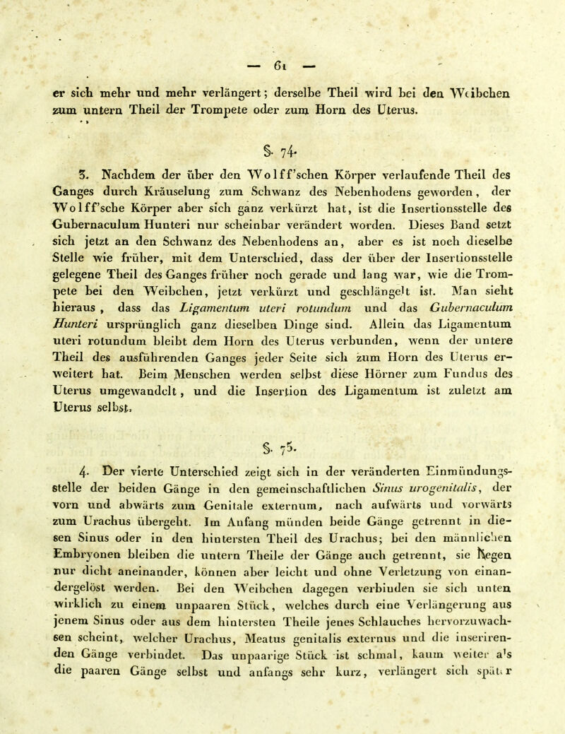 er sich mehr und mehr verlängert; derselbe Thell wird hei den Wtibchen zum untern Theil der Trompete oder zum Horn des Uterus. §•74- 3, Nachdem der über den Wolff'sehen Körper verlaufende Theil des Ganges durch Kräuselung zum Schwanz des Nebenhodens geworden, der Wolff'sche Körper aber sich ganz verkürzt hat, ist die Insertionsstelle des Gubernaculum Hunteri nur scheinbar verändert worden. Dieses Band setzt sich jetzt an den Schwanz des Nebenhodens an, aber es ist noch dieselbe Stelle wie früher, mit dem Unterschied, dass der über der Insertionsstelle gelegene Tbeil des Ganges früher noch gerade und lang war, wie die Trom- pete bei den Weibchen, jetzt verkürzt und geschlängelt ist. Man sieht hieraus , dass das Ligamentum uteri rotundum und das Gubernaculum Hunteri ursprünglich ganz dieselben Dinge sind. Allein das Ligamentum uteri rotundum bleibt dem Horn des Uterus verbunden, wenn der untere Theil des ausführenden Ganges jeder Seite sich zum Horn des Uterus er- weitert hat. Beim Menseben werden selbst diese Hörner zum Fundus des Uterus umgewandelt, und die Insertion des Ligamentum ist zuletzt am Uterus selbst, 4- Der vierte Unterschied zeigt sich in der veränderten Einmündungs- stelle der beiden Gänge in den gemeinschaftlichen Sinus uro genitalis, der vorn und abwärts zum Genitale externum, nach aufwärts und vorwärts zum Urachus übergeht. Im Anfang münden beide Gänge getrennt in die- sen Sinus oder in den hintersten Theil des Urachus; bei den männlic'aen Embryonen bleiben die untern Theile der Gänge auch getrennt, sie hegen nur dicht aneinander, können aber leicht und ohne Verletzung von einan- dergelöst werden. Bei den Weibchen dagegen verbiuden sie sich unten wirklich zu einem unpaaren Stück, welches durch eine Verlängerung aus jenem Sinus oder aus dem hintersten Theile jenes Schlauches hervorzuwach- sen scheint, welcher Urachus, Meatus genitalis externus und die inseriren- den Gänge verbindet. Das unpaarige Stück ist schmal, kaum geiler a's die paaren Gänge selbst und anfangs sehr kurz, verlängert sich späur
