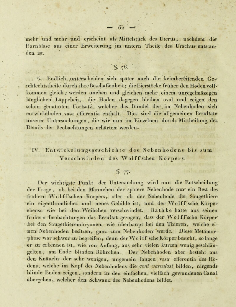 mehr und mehr und erscheint als'Mittelstück des Uterus, nachdem die' Farnblase aus einer Erweiterung im untern Theile des- Urachus entstan- den ist. • • 'S- 7ß- ' 5. Endlich .unterscheiden sich später auch die keimbereitenden Ge-^ Echlechlstheile durch ihi-e Beschaffenheit; die Eierstöcke früher den Hoden voll- kommen gleich / werden uneben und gleichen mehr einem unregelmässigen länglichen Läppchen, die Hoden dagegen bleiben oval und zeigen den schon genannten Fortsatz, welcher das Bündel der . im Nebenhoden sich entwickelnden vasa eiferentia enthält. Dies sind die allgemeinen Resultate unserer Untersuchungen, die wir nun im Einzelnen durch Mittheilung des Details der Beobachtungen erhärten werden. IV. Entwickel un«s£reschi chte des Nebenhodens bis zum Verschwinden des Wolff'sehen Körpers. §• 77- Der wichtigste Punkt, der Untersuchung wird nun die Entscheidung der Frage , ob bei den Männchen der spätere Nebenhode nur' ein Rest des frühem W o 1 ff 'sehen Körpers, oder ob der Nebenhode der Säugethiere ein eigenthümliches und neues Gebilde ist, und der Wolff'sche Körper ebenso wie bei den Weibchen verschwindet. Rathke hatte aus seinen frütifern Beobachtungen das Resultat gezogen, dass der Wo 1 ff'sche Körper' bei den Säugethierembryonen, wie überhaupt bei den Thieren, welche ei- nen Nebenhoden besitzen, ganz zum. Nebenhoden werde. Diese Metamor- phose war-schwer zu begreifen; denn der Wo 1 ff'sehe Körper besteht, solange er zu erkennen ist, wie von Anfang, aus sehr vielen kurzen wenig geschlän- gelten , am Ende blinden Röhrchen. Der Nebenhoden aber besteht aus den Knäueln der sehr wenigen, ungemein langen vasa elTerentia des Ho- dens, welche im Kopf des Nebenhodens die coni' vasculosi bilden, nirgends blinde Enden zeigen, sondern in den einfachen, vielfach gewundenen Canal übergehen, welcher den Schwanz, des Nebenhodens bildet.