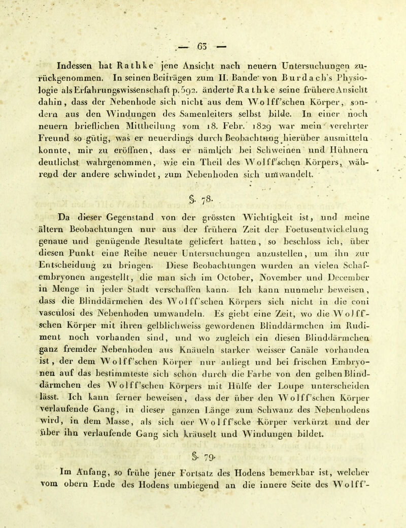 Indessen hat Rathke jene Ansieht nach neuern Untersuchungen zu- rückgenommen. In seinen Beihägen zum II. Bande'von Burdach's Physio- logie als Erfahrungswissenschaft p. 5g2. änderte Ra th ke seine frühere Ansicht dahin, dass der Nebenhode sich nicht aus dem Wolff'schen Körper, son- dern aus den AVindungen des Samenleiters selbst bilde. In einer noch neuern brieflichen Mitlheilung vom 18. Febr. 1829 war mein verehrter Freund so gutig, was er neuerdings durch Beobachtung hierüber ausmitteln konnte, mir zu eröffnen, dass er nämlich bei Schweinen und Hühnern deutlichst wahrgenommen, wie ein Theil des Wolff'schen Körpers, wäh- rend der andere schwindet, zum Nebenhoden sich umwandelt. §• 7& • Da dieser Gegenstand von der grössten Wichtigkeit ist, und meine altern Beobachtungen nur aus der frühern Zeit der Foetusentwicl elung genaue und genügende Resultate geliefert hatten, so beschloss ich, über diesen Punkt eine Reihe neuer Untersuchungen anzustellen, um ihn zur Entscheidung zu bringen. Diese Beobachtungen wurden an vielen Schaf- embryonen angestellt, die man sich im October, November und December in Menge in jeder Stadt verschaffen kann. Ich kann nunmehr beweisen, dass die Blinddärmchen des Wolff'schen Körpers sich nicht in die coni vasculosi des Nebenhoden umwandeln. Es giebt eine Zeit, wo die WoJff- schen Körper mit ihren gelblichweiss gewordenen Blinddärmchen im Rudi- ment noch vorhanden sind, und wo zugleich ein diesen Blinddärmchen ganz fremder Nebenhoden aus Knäueln starker weisser Canäle vorhanden ist, der dem Wolff'schen Körper nur anliegt und bei frischen Embryo- nen auf das bestimmteste sich schon durch die Farbe von den gelben Blind- därmchen des Wolff'schen Körpers mit Hülfe der Loupe unterscheiden lasst. Ich kann ferner beweisen, dass der über den Wolff'schen Körper verlaufende Gang, in dieser ganzen Länge zum Schwanz des Nebenhodens wird, in dem Masse, als sich uer Wolff'scke -Körper verkürzt und der .über ihn verlaufende Gang sich kräuselt und Windungen bildet. §• 79- Im Anfang, so frühe jener Fortsatz des Hodens bemerkbar ist, welcher vom obern Ende des Hodens umbiegend an die innere Seite des Wolff-