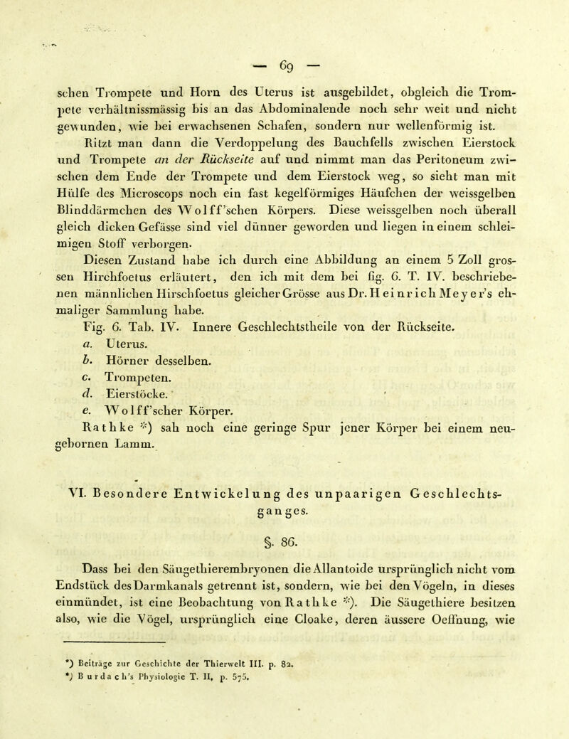 sehen Trompete und Horn des Uterus ist ausgebildet, obgleich die Trom- pete verhältnissmässig bis an das Abdominalende noch sehr weit und nicht gewunden, wie bei erwachsenen Schafen, sondern nur wellenförmig ist. Ritzt man dann die Verdoppelung des Bauchfells zwischen Eierstock und Trompete der Rückseite auf und nimmt man das Peritoneum zwi- schen dem Ende der Trompete und dem Eierstock weg, so sieht man mit Hülfe des Microscoj>s noch ein fast kegelförmiges Häufchen der weissgelben Blinddärmchen des Wol ff 'sehen Körpers. Diese weissgelben noch überall gleich dicken Gefässe sind viel dünner geworden und liegen in einem schlei- migen Stoff verborgen. Diesen Zustand habe ich durch eine Abbildung an einem 5 Zoll gros- sen Hirchfoetus erläutert, den ich mit dem bei fig. 6. T. IV. beschriebe- nen männlichen Hirschfoetus gleicher Grösse aus Dr. H ei nr ich Mey e r's eh- maliger Sammlung habe. Fig. 6. Tab. IV. Innere Geschlechtstheile von der Rückseite. a. Uterus. b. Hörner desselben. c. Trompeten. d. Eierstöcke. e. Wolff'scher Körper. Rathke *) sah noch eine geringe Spur jener Körper bei einem neu- gehornen Lamm. Entwickelung des unpaarigen Geschlechts- gan ges. §. 86. Dass bei den Säugethierembryonen die Allantoide ursprünglich nicht vom Endstück desüarmkanals getrennt ist, sondern, wie bei den Vögeln, in dieses einmündet, ist eine Beobachtung von Rathke *). Die Säugethiere besitzen also, wie die Vögel, ursprünglich eine Cloake, deren äussere OelFnung, wie VI. Besondere *) Beiträge zur Geschichte der Thierwelt III. p. 82. *) B urdach's Physiologie T. II, p. 5;5.