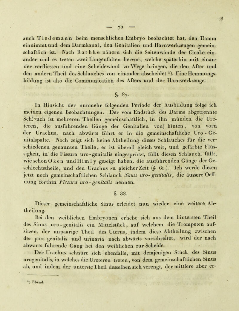 — 7° — auch Tiedemann beim menschlichen Embryo beobachtet hat, den Damm einnimmt und dem Darmkanal, den Genitalien und Harnwerkzeugen gemein- schaftlich ist- Nach Rathke nähern sich die Seitenwände der Cloake ein- ander und es treten zwei Längenfalten hervor, welche späterhin mit einan- der verfliessen und eine Scheidewand zu Wege bringen, die den After und den andern Theil des Schlauches von einander abscheidet*)- Eine Hemmungs- bildung ist also die Communication des Afters und der Harnwerkzeuge. §• 8?. In Hinsicht der nunmehr folgenden Periode der Ausbildung folge ich meinen eigenen Beobachtungen. Der vom Endstück des Darms abgetrennte Scheuch ist mehreren Theilen gemeinschaftlich, in ihn münden die Ure- teren, die ausführenden Gänge der Genitalien vonj hinten, von vorn der Urachus, nach abwärts führt er in die gemeinschaftliche Uro - Ge- nitalspalte. Noch zeigt sich keine Abtheilung dieses Schlauches für die ver- schiedenen genannten Theile, er ist überall gleich weit, und gefärbte Flüs- sigkeit, in die Fissura uro-genitalis eingesprützt, füllt diesen Schlauch, füllt, wie schon Oken undliimly gezeigt haben, die ausführenden Gänge der Ge- schlechtstheile, und den Urachus zu gleicher Zeit 61.). Ich werde diesen jetzt noch gemeinschaftlichen Schlauch Sinus uro-genitalis, die äussere Oeff- nung forthin Fissura uro-genitalis nennen. i 88. Dieser gemeinschaftliche Sinus erleidet nun wieder eine weitere Ab- theilung. Bei den weiblichen Embryonen erhebt sich aus dem hintersten Theil des Sinus uro-genitalis ein Mittelstück, auf welchem die Trompeten auf- sitzen, der unpaarige Theil des Uterus; indem diese Abtheilung zwischen der pars genitalis und urinaria nach abwärts vorschreitet, wird der nach abwärts führende Gang bei den weiblichen zur Scheide. Der Urachus schnürt sich ebenfalls, mit demjenigen Stück des Sinus urogenitalis, in welches die Ureteren treten, von dem gemeinschaftlichen Sinus ab, und indem der unterste Theil desselben sich verengt, der mittlere aber er- ) Ebend.