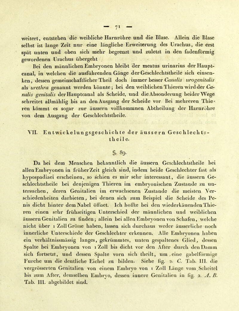 weitert, entstehen die weibliche Harnröhre und die Blase. Allein die Blase selbst ist lange Zeit nur eine längliche Erweiterung des Urachus, die erst spät unten und oben sich mehr begrenzt und zuletzt in den fadenförmig gewordenen Urachus übergeht Bei den männlichen Embryonen bleibt der meatus urinarius der Haupt- canal, in welchen die ausführenden Gänge der Geschlechtstheile sich einsen- ken , dessen gemeinschaftlicher Theil doch immer besser Canalis uro genitalis als Urethra genannt werden könnte; bei den weiblichen Thieren wird der Ca- nalis genitalis derHauptcanal als Scheide, und die Absonderung beider Wege schreitet allmählig bis an den Ausgang der Scheide vor Bei mehreren Thie- ren kömmt es sogar zur äussern vollkommnen Abtheilung der Harnröhre von dem Ausgang der Geschlechtstheile. VII. E n t wie ke lun gsgesch i ch t e der äussern Geschlechts- theile. §• 89. Da bei dem Menschen bekanntlich die äussern Geschlechtstheile bei allen Embryonen in früher Zeit gleich sind, indem beide Geschlechter fast als hypospadiaei erscheinen, so schien es mir sehr interessant, die äussern Ge- schlechtstheile bei denjenigen Thieren im embryonischen Zustande zu un- tersuchen, deren Genitalien im erwachsenen Zustande die meisten Ver- schiedenheiten darbieten, bei denen sich zum Beispiel die Scheide des Pe- nis dicht hinter dem Nabel öffnet. Ich hoffte bei den wiederkäuenden Thie- ren einen sehr frühzeitigen Unterschied der männlichen und weiblichen äussern Genitalien zu finden; allein bei allen Embryonen von Schafen, welche nicht über 1 Zoll Grösse haben, lassen sich durchaus weder äusserliche noch innerliche Unterschiede der Geschlechter erkennen. Alle Embryonen haben ein verhäilnissmässig langes, gekrümmtes, unten gespaltenes Glied, dessen Spalte bei Embryonen von 1 Zoll bis dicht vor den After durch den Damm sich fortsetzt, und dessen Spalte vorn sich theilt, um, eine gabelförmige Furche um die deutliche Eichel zu bilden. Siehe fig. 2. C. Tab. III. die vergrösserten Genitalien von einem Embryo von 1 Zoll Länge vom Scheitel bis zum After, demselben Embryo, dessen innere Genitalien in flg. 2. A. B. Tab. III. abgebildet sind.