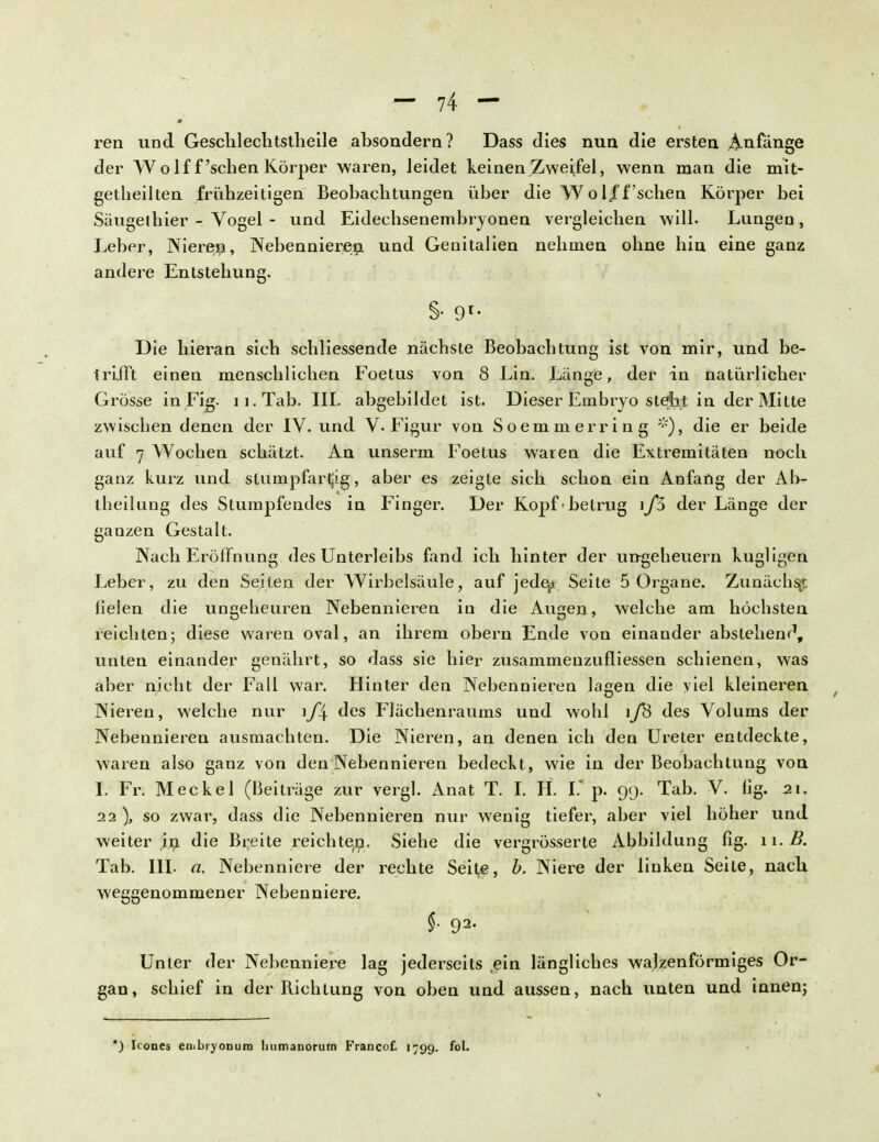 ren und Geschlechtstheile absondern? Dass dies nun die ersten Anfänge der Wolf f'sehen Körper waren, leidet keinen Zweifel, wenn man die mit- getheilten frühzeitigen Beobachtungen über die Wol/f'sehen Körper bei Säugethier - Vogel - und Eidechsenembryonen vergleichen will- Lungen, Leber, Nieren, Nebennieren, und Genitalien nehmen ohne hin eine ganz andere Entstehung. §• 91- Die hieran sich schliessende nächste Beobachtung ist von mir, und be- trifft einen menschlichen Foetus von 8 Lin. Länge, der in natürlicher Grösse in Fig. ii.Tab. IIL abgebildet ist. Dieser Embiyo stellt in der Mitte zwischen denen der IV. und V-Figur von Soemmerring die er beide auf 7 Wochen schätzt. An unserm Foetus waren die Extremitäten noch ganz kurz und stumpfarljig, aber es zeigte sich schon ein Anfang der Ah- theilnng des Stumpfendes in Finger. Der Kopf -betrug i f5 der Länge der ganzen Gestalt. Nach Eröffnung des Unterleibs fand icb hinter der Ungeheuern kugligen Leber, zu den Seiten der Wirbelsäule, auf jede^ Seite 5 Organe. Zunächst Helen die ungeheuren Nebennieren in die Augen, welche am höchsten reichten; diese waren oval, an ihrem obern Ende von einander abstehend, unten einander genährt, so dass sie hier zusammenzufliessen schienen, was aber nicht der Fall war. Hinter den Nebennieren lagen die viel kleineren Nieren, welche nur \f\ des Flächenraums und wohl i/S des Volums der Nebennieren ausmachten. Die Nieren, an denen ich den Ureter entdeckte, waren also ganz von den Nebennieren bedeckt, wie in der Beobachtung von I. Fr. Meckel (Beiträge zur vergl. Anat T. I. H. V. p. 99. Tab. V. fig. 21. 22), so zwar, dass die Nebennieren nur wenig tiefer, aber viel höher und weiter in die Breite reichten. Siehe die vergrösserte Abbildung flg. 11. B. Tab. III. a. Nebenniere der rechte Seite, b. Niere der linken Seite, nach weggenommener Nebenniere. §• 92- Unter der Nebenniere lag jederseits (ein längliches walzenförmiges Or- gan, schief in der Richtung von oben und aussen, nach unten und innen; *) Icones enibryonuro luimanorum Francof. 1799. foL