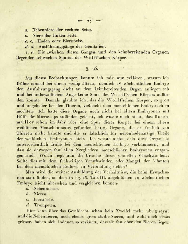 a. Nebenniere der rechten Seite. b. Niere der linken Seite. c. c. Hoden oder Eierstöcke, d. d. Ausführungsgänge der Genitalien. e. e. Die zwischen diesen Gängen und den keimbereitenden Organen liegenden schwachen Spuren der Wol ff'sehen Körper. §• 95. Aus diesen Beobachtungen konnte ich mir nun erklären, warum ich früher einmal bei einem wenig ältern, nämlich 10 wöchentlichen Embryo den Ausführungsgang dicht an dem keimbereitenden Organ anliegen sah und bei unbewaffnetem Auge keine Spur des Wol ff'sehen Körpers auflin- den konnte. Damals glaubte ich, das die Wol ff'sehen Körper, so gross und ungeheuer bei den Tbieren, vielleicht dem menschlichen Embryo fehlen möchten. Ich hatte diese Organe noch nicht bei ältern Embryonen mit Hülfe des Microscops auffinden gelernt, ich wusste noch nicht, dass Rosen- müller schon im Jahr 1801 eine Spur dieser Körper bei einem ällern weiblichen Menschenfoetus gefunden hatte, Organe, die er freilich von Thieren nicht kannte und die er fälschlich für nebenhodenartige Theile der weiblichen Embryonen hielt. Ich wusste nicht, dass diese Organe so ausserordentlich frühe bei dem menschlichen Embryo verkümmern, und dass sie deswegen fast allen Zergliedern menschlicher Embryonen enfgan- gen sind. Worin liegt nun die Ursache dieses schnellen Verschwindens? Sollte dies mit dem frühzeitigen Verschwinden oder Mangel der Allantois bei dem menschlichen Embryo in Verbindung stehen? Man wird die weitere Ausbildung der Verhältnisse, die beim Erwachse- nen statt finden, an dem in fig. i3. Tab. III. abgebildeten 10 wöchentlichen Embryo leicht übersehen und vergleichen können. a. Nebennieren. b. Nieren. c. Eiers locke. d. Trompeten, Hier kann über das Geschlecht schon kein Zweifel mehr übrig seyn , und die Nebennieren, noch ebenso gross als die Nieren, und wohl noch etwas grösser, haben sich indessen so verkürzt, dass sie fast ober den Nieren liegen- 1