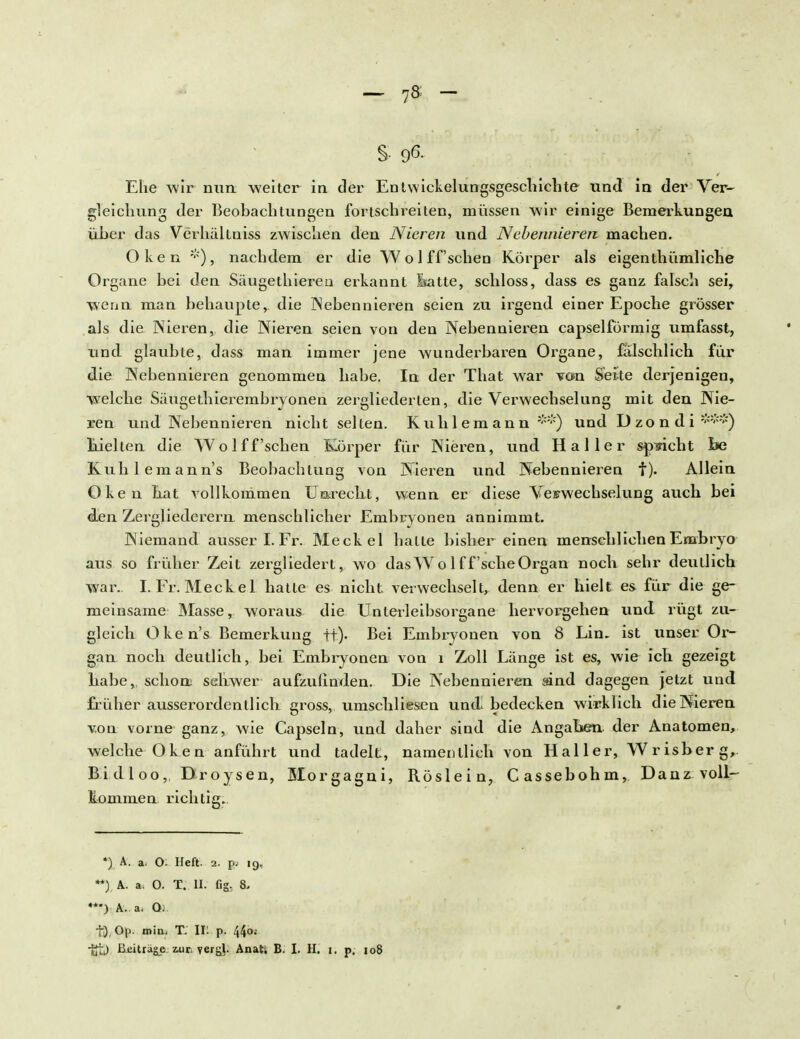 - 7» S- 96- Ehe wir nun -weiter in der Entwicklungsgeschichte und in der Ver- gleichung der Beobachtungen fortschreiten, müssen wir einige Bemerkungen über das Verhältniss zwischen den Nieren und Nebenniererv machen. Oken *), nachdem er die W o ] ff'schen Körper als eigenthümliche Organe bei den Säugethiereu erkannt Isatte, schloss, dass es ganz falsch sei, wenn man behaupte, die Nebennieren seien zu irgend einer Epoche grösser als die Nieren, die Nieren seien von den Nebennieren capselförmig umfasst, und glaubte, dass man immer jene wunderbaren Organe, fälschlich für die Nebennieren genommen habe. In der That war von Sette derjenigen, welche Säugethierembryonen zergliederten, die Verwechselung mit den Nie- ren und Nebennieren nicht selten. Kuhlemann **) und Dzondi >;;:;::;:) hielten die Wo lff 'sehen Körper für Nieren, und Haller spricht foe Kuh lern ann's Beobachtung von Nieren und Nebennieren f). Allein Oken hat vollkommen Unrecht, wenn er diese Verwechselung auch bei den Zergliederern menschlicher Embryonen annimmt. Niemand ausser I. Fr. Meckel halte bisher einen menschlichen Embryo aus so früher Zeit zergliedert, wo das W o 1 ff 'sehe Organ noch sehr deutlich wai\ I. Fr. Meckel hatte es nicht verwechselt, denn er hielt es für die ge- meinsame Masse, woraus die Unterleibsorgane hervorgehen und rügt zu- gleich Oken's Bemerkung ft). Bei Embryonen von 8 Lin. ist unser Or- gan noch deutlich, bei Embryonen von i Zoll Länge ist es, wie ich gezeigt habe,, schon schwer aufzufinden, Die Nebennieren sind dagegen jetzt und früher ausserordentlich gross, umschliesen und bedecken wirklich die Nieren von vorne ganz, wie Capseln, und daher sind die Angaben der Anatomen, welche Oken anführt und tadelt, namentlich von Haller, Wrisberg, Bi d 1 oo,, Droysen, Morgagni, Röslein, Cassebohm, Dan z voll- kommen richtig.. *) A. a. O- Heft. 2. p; 19, **). A. a. O. T. II. fig, 8. ***) A. a, Qi tJ Op. min, TV Ii: p. 44<>; -jjfc) Beiträge, zur. yergl. Anati B. I. H. 1. p. 108