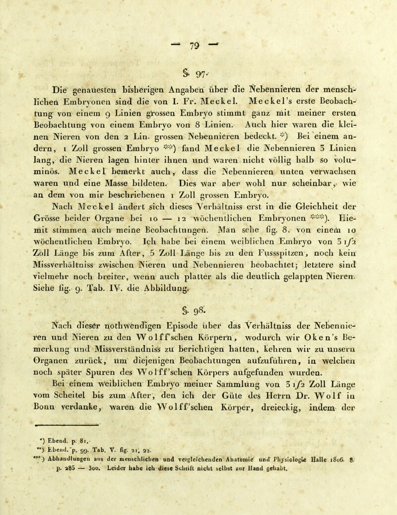 & 97-' Die gehaüesten bisherigen Angaben über die Nebennieren der mensch- lichen Embryonen sind die von I. Fr. Meckel. Meckel's erste Beobach- tung von einem 9 Linien grossen Embryo stimmt ganz mit meiner ersten Beobachtung von einem Embryo von 8 Linien. Auch hier waren die klei- nen Nieren von den 2 Lin. grossen Nebennieren bedeckt. *) Bei einem an- dern, 1 Zoll grossen Embryo **) fand Meckel die Nebennieren 3 Linien lang, die Nieren lagen hinter ihnen und waren nicht völlig halb so volu- minös. Meckel bemerkt auch, dass die Nebennieren unten verwachsen waren und eine Masse bildeten. Dies war aber wohl nur scheinbar, wie an dem von mir beschriebenen 1 Zoll grossen Embryo. Nach Meckel ändert sich dieses Yerhältniss ei'st in die Gleichheit der Gi^össe beider Organe bei 10 — 12 wöchentlichen Embryonen Eie- mit stimmen auch meine Beobachtungen. Man sehe fig. 8. von einem 10 wöchentlichen Embryo. Ich habe bei einem weiblichen Embryo von 5 \J'x Zoll Länge bis zum After, 5 Zoll Länge bis zu den Fussspitzen, noch kein Missverhältniss zwischen Nieren und Nebennieren beobachtet; letztere sind vielmehr noch breiter, wenn auch platter als die deutlich gelappten Nieren. Siehe fig. 9. Tab. IV. die Abbildung, §. 98. Nach dieser nothwendigen Episode über das Verhältniss der Nebennie- ren und Nieren zu den Wolffsehen Körpern, wodurch wir Oken's Be- merkung und Missverständniss zu berichtigen hatten, kehren wir zu unseru Organen zurück, um diejenigen Beobachtungen aufzuführen, in welchen noch später Spuren des Wol ff'sehen Körpers aufgefunden wurden. Bei einem weiblichen Embryo meiner Sammlung von 3\fi Zoll Länge vom Scheitel bis zum After, den ich der Güte des Herrn Dr. Wolf in Bonn verdanke, waren die Wolf f'sehen Körper, dreieckig, indem der *) Ebend. p. 8r. *) Ebeiul.'p. 99. Tab. V. fig. 21, 02. ') Abhandlungen ans der menschlichen und vergleichenden Anatomie und Physiologie Halle 1806. 8. p. a85 — 3oo. Leider habe ich diese Schrift nicht selbst zur Hand gehabt.