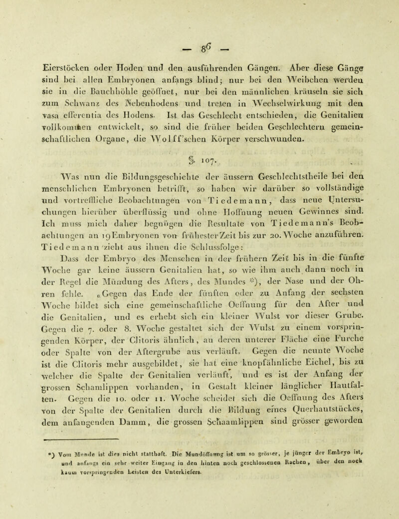 Eierstöcken oder Hoden und. den ausführenden Gängen. Aber diese Gänger sind bei allen Embryonen anfangs blind; nur bei den Weibchen werdeu sie in die Bauchhöhle geöffnet, nur bei den männlichen kräuseln sie sich zum Schwanz des Nebenhodens und trejten in Wechselwirkung mit den vasa eßerentia des Hodens. Ist das Geschlecht entschieden, die Genitalien Tollkomifcen entwickelt, so sind die früher beiden Geschlechtern gemein- schaftlichen Organe, die Wol ff'sehen Körper verschwunden. % 107. Was nun die Bildungsgeschichte der äussern Geschlechlstheile hei den menschlichen Embryonen betrifft, so haben wir darüber so vollständige und vortreffliche Beobachtungen von Tiedemann, dass neue Unlersu- chungen hierüber überflüssig und ohne Hoffnung neuen Gewinnes sind. Ich muss mich daher begnügen die Resultate von Tiedemann's Beob- achtungen an igEmbryonen von frühester Zeit bis zur 20. Woche anzuführen. T i ed e in a n n zieht aus ihnen die Schlussfolge: Dass der Embryo des Menschen in der frühern Zeit bis in die fünfte Woche gar keine äussern Genitalien hat, so wie ihm auch dann noch in der Regel die Mündung des Afters, des Mundes *)•, der Nase und der Oh- ren fehle. «Gegen das Ende der fünften oder zu Anfang der sechsten Woche bildet sich eine gemeinschaftliche Oeffnung für den After und die Genitalien, und es erhebt sieh ein kleiner Wulst vor dieser Grube. Geeen die 7. oder 8. Woche cestaltet sich der Wulst zu einem vorsprin- genden Körper, der Clitoris ähnlich, an deren unterer Fläche eine Furche oder Spalte von der Aftergrube aus verläuft, Gegen die neunte Woche ist die Clitoris mehr ausgebildet, sie hat eine knopfähnliche Eichel, bis zu welcher die Spalte der Genitalien verläuft' und es ist der Anfang der grossen Schamlippen vorhanden, in Gestalt kleiner länglicher Hautfal- ten. Gegen die 10. oder 11. Woche scheidet sich die Oeffnung des Afters von der Spalte der Genitalien durch die Bildung eines Querhautstückes, dem anfangenden Damm, die grossen Schaamlippen sind grösser geworden •) Vom M^n.le ist dies nicht Stalthaft. Die Mundöffnmig ist um so grösser, je jünger der Embryo ist, und anfangs ein sehr weiter Eisgang in den hinten noch geschlossenen Rachen , über den noch kaum Torspringfeden Leuten des Unterkiefers.