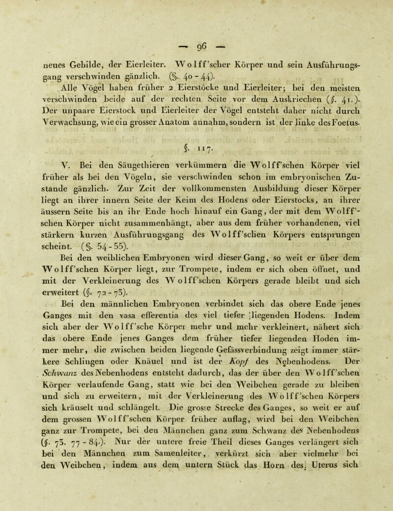 neues Gebilde, der Eierleiter. Wo 1 ff'scher Körper und sein Ausfuhrungs- gang verschwinden gänzlich. (§. 4°  44)- Alle Vögel haben früher 2 Eierstöcke und Eierleiter; hei den meisten verschwinden beide auf der rechten Seite vor dem Auskriechen {§. 41-)- Der unpaare Eierstock und Eierleiter der Vögel entsteht daher nicht durch Verwachsung, wie ein grosser Anatom annahm, sondern ist der linke desFoetus. V. Bei den Säugethieren verkümmern die Wolff'schen Körper viel früher als bei den Vögeln, sie verschwinden schon im embryonischen Zu- stande gänzlich. Zur Zeit der vollkommensten Ausbildung dieser Körper liegt an ihrer innern Seite der Keim des Hodens oder Eierstocks, an ihrer äussern Seite bis an ihr Ende hoch hinauf ein Gang, der mit dem Wolff'- schen Körper nicht zusammenhängt, aber aus dem früher vorhandenen, viel stärkern kurzen Ausführungsgang des Wolff'schen Körpers entsprungen scheint. (§. 54-55). Bei den weiblichen Embryonen wird dieser Gang, so weit er über dem Wolff'schen Körper liegt, zur Trompete, indem er sich oben öffnet, und mit der Verkleinerung des Wolff'schen Körpers gerade bleibt und sich erweitert (§. 72-75). Bei den männlichen Embryonen verbindet sich das obere Ende jenes Ganges mit den vasa efferentia des viel tiefer !liegenden Hodens. Indem sich aber der Wo 1 ff'sehe Körper mehr und mehr verkleinert, nähert sich das obere Ende jenes Ganges dem früher tiefer liegenden Hoden im- mer mehr, die zwischen beiden liegende Gefassverbindung zeigt immer stär- kere Schlingen oder Knäuel und ist der KopJ des Nebenhodens. Der Schwanz des Nebenhodens entsteht dadurch, das der über den Wolff'schen Körper verlaufende Gang, statt wie bei den Weibchen gerade zu bleiben und sich zu erweitern, mit der Verkleinerung des Wolff'schen Körpers sich kräuselt und schlängelt. Die grosse Strecke des Ganges, so weit er auf dem grossen Wolff'schen Körper früher auflag, wird bei den Weibchen ganz zur Trompete, bei den Männchen ganz zum Schwanz des Nebenhodens {§. 73. 77 - 840- ^Ul> untere freie Theil dieses Ganges verlängert sich bei den Männchen zum Samenleiter, verkürzt sich aber vielmehr bei den Weibchen, indem aus dem untern Stück das Horn desj Uterus sich