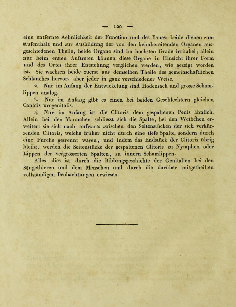 eine entfernte Aehnlichkeit der Function und des Baues; beide dienen zum Aufenthalt und zur Ausbildung der von den keimbereitenden Organen aus- geschiedenen Theile, beide Organe sind im höchsten Grade irritabel; allein nur beim ersten Auftreten können diese Organe in Hinsicht ihrer Form und des Ortes ihrer Entstehung verglichen weiden, wie gezeigt worden ist. Sie wachsen beide zuerst aus demselben Theile des gemeinschaftlichen Schlauches hervor, aber jeder in ganz verschiedener Weise. 2. Nur im Anfang der Entwicklung sind Hodensack und grosse Scham- lippen analog. 3. Nur im Anfang gibt es einen bei beiden Geschlechtern gleichen Canalis urogenitalis. 4- Nur im Anfang ist die Clitoris dem gespaltenen Penis ähnlich. Allein bei den Männchen schliesst sich die Spalte, bei den Weibchen er- weitert sie sich nach aufwärts zwischen den Seitenstücken der sich verkür- zenden Clitoris, welche früher nicht durch eine tiefe Spalte, sondern durch eine Furche getrennt waren, und indem das Endstück der Clitoris übrig bleibt, werden die Seitenstücke der gespaltenen Clitoris zu Nymphen oder Lippen der vergrösserten Spalten, zu innern Schamlippen. Alles dies ist durch die Bildungsgeschichte der Genitalien bei den Saugethieren und dem Menschen und durch die darüber mitgetheilten vollständigen Beobachtungen erwiesen.