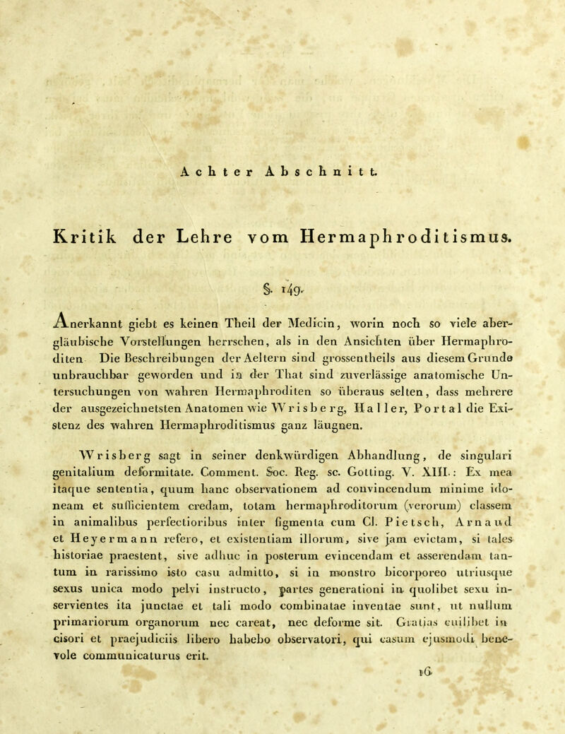 Achter Abschnitt. Kritik der Lehre vom Hermaphroditismus. §. i4g. Anerkannt giebt es keinen Theil der Medicin, worin noch so viele aber- gläubische Voiistellungen herrschen, als in den Ansichten über Hermaphro- diten Die Beschieibungen derAeltern sind grossentheils aus diesem Grunde unbrauchbar geworden und ia der That sind zuverlässige anatomische Un- tersuchungen von wahren Hermaphroditen so überaus selten, dass mehrere der ausgezeichnetsten Anatomen wie W r i s b e r g, Kaller, Po r t a 1 die Exi- stenz des wahren Hermaphroditismus ganz längsten. Wrisberg sagt in seiner denkwürdigen Abhandlung, de singulari genitalium deformitate. Comment. Soc. Reg. sc. Gotting. V. XIII.: Ex mea itaque senlenlia, quum hanc observationem ad convincendum minime ido- neam et sudicientem credam, totam hermaphroditorum (verorum) classem in animalibus perfectioribus inier figmenla cum Cl. Pietsch, Arnaud et Heyermann refeio, et existentiam illorum, sive jam evictam, si lales historiae praestent, sive adhuc in posterum evincendam et asserendam tan- tum in rarisslmo isto casu admitto, si in nsonstro bicorporeo utriusqvie sexus unica modo pelvi instructo, partes generationi in quolibet sexu in- servientes ita junclae et tali modo combinatae inventae sunt, ut nulluni primariorum organorum nec careat, nec deforme sit. Gialjas cuilibet in cisori et praejudiciis libero habebo observatori, qui casum cjusmodi bene- vole communicaturus erit. i<6
