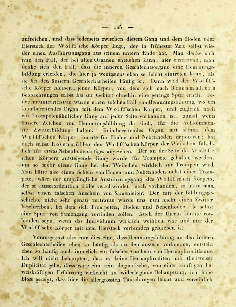 au frei dien, und dass jederseits zwischen diesem Gang und dem Hoden oder Eierstock der Wolf.Psche Körper liegt, der in frühester Zeit selbst wie- der einen Ausführungsgang aus seinem untern Ende hat. Man denke sich nun den Fall, der bei allen Organen entstehen kann, hier eintretend, man denke sich den Fall, dass die inneren Geschlechtsorgane eine Hemmungs- bildung erleiden, die hier ja wenigstens eben so leicht eintreten kann, als sie bei den äussern Gesehlechtstheilen häufig isi. Dann wird der Wolff- sche Körper bleiben, jener Körper, von dem sich nach P» os e n m ü 11 e r 's Beobachtungen selbst bis zur Geburt ohnehin eine geringe Spur erhält. Je- der ununierrich tele würde einen solchen Fall von Hemmungsbildung, wo ein keim bereitendes Organ mit dem W öl ff'sehen Körper, und zugleich noch ein Trompetenähnlicher Gang auf jeder Seite vorhanden ist, zumal wenn äussere Zeichen von Hemmungsbildung da sind, für die vollkommen- ste Zwitterbildung halten. Keimbereitendes Organ mit sammt dem VT o I ff'sehen Körper könnte für Hoden und Nebenhoden imponiren ; hat doch selbst Rosenmüller den W o 1 ff 'sehen Körper der Weibeben fälsch- lich für etwas Nebenhodenartiges angesehen. Der an der Seite des Vvolff- sehen Körpers aufsteigende Gang würde für Trompete gehalten werden, um so mehr dieser Gang bei den Weibchen wirklich zur Trompete wird. Man hätte also einen Schein von Hoden und Nebenhoden nebst einer Trom- pete; wäre der ursprüngliche Ausführungsgang des Wolffsehen Körpers, der so ausserordentlich frühe verschwindet, noch vorhanden, so hätte man selbst einen falschen Anschein von Samenleiter. Der mit der Bildungsge- schichte nicht sehr genau vertraute würde uns nun leicht einen Zwitter beschreiben, bei dem sich Trompeten, Hoden und Nebenhoden, ja selbst eine Spur von Samengang vorlinden sollen. Auch der Uterus könnte vor- handen seyn, wenn das Individuum wirklich weiblieh war und nur der Wolff'sche Körper mit dem Eierstock verbunden geblieben ist. Vorausgesetzt also nur dies eine, dass Hemmungsbildung an den innern Gesehlechtstheilen eben so häufig als an den äussern vorkomme, entsteht eben so häufig auch innerlich ein falscher Anschein von Hermaphroditismus. Ich will nicht behaupten, dass es keine Hermaphroditen mit theilvveiser Duplicität gebe, diess wäre eine rein dogmatische, von einer künftigen be- weiskräftigen Erfahrung vielleicht zu widerlegende Behauptung; ich habe bloss gezeigt, dass hier die allergrössten Täuschungen leicht und verzeihlich