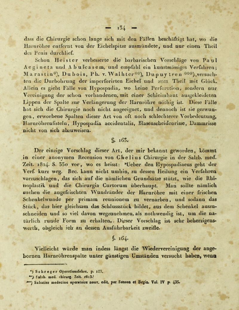 dass die Chirurgie schon lange sich mit den Fällen beschäftigt hat, wo die Harnröhre entfernt von der Eichelspitze ausmündete, und. nur einen Theil des Penis durchlief. Schon Heister verbesserte die barbarischen Vorschläge von Paul Aegineta und Abulcasem, und empfahl ein kunstmässiges Verfahren; Ma rastin*), D u b o i s, P h. v. W a 1 h t e r **), Dupuy tren ,versuch- ten die Durbohrung der imperforirten Eichel und z«m Theil mit Glück. Aliein es giebt Fälle von Hypospadia, wo keine Perforation, sondern nur Vereinigung der schon vorhandenen, mit einer Schleimhaut ausgekleideten Lippen der Spalte zur Verlängerung der Harnröhre nöthig ist. Diese Fälle bat sich die Chirurgie noch nicht augeeignet, und dennoch ist sie gezwun- gen, erworbene Spalten dieser Art von oft noch schlechterer Vorbedeutung, Harnröhrenfisteln, Hypospadia accidentalis, Blasenscbeidenrisse, Dammrisse nicht von sich abzuweisen. §. i63. Der einzige Vorschlag dieser Art, der mir bekannt geworden, kömmt in einer anonymen Recension von Chelius Chirurgie in der Salzb. med. Zeit. 182/p S. 3-3o vor , wo es heisst: Ueber den Kypospadiaeus geht der Verf. kurz weg. Ree. kann nicht umhin, zu dessen Heilung ein Verfahren vorzuschlagen, das sich auf die nämlichen Grundsätze stützt, wie die Rhi- noplastik und die Chirurgia Curtorum überhaupt. Man sollte nämlich suchen die an gefrischten Wundränder der Harnröhre mit einer frischen Schenkelwunde per primam reunionem zu vernarben, und sodann das Stück, das- hier gleichsam das Schlussstück bildet, aus dem Schenkel auszu- schneiden und so viel davon wegzunehmen, als nothwendig ist, um die na- türlich runde Form zu erhalten«. Dieser Vorschlag ist sehr beherzigens- werlh, obgleich ich an dessen Ausführbarkeit zweifle. f. 164. Vielleicht würde man indess längst die Wiedervereinigung der ange- bornen Harnröhrenspalte unter günstigen Umständen versucht habec, weao *) Schreger Operationslehre, p. 123. Salzb. med. chirurg. Zeit. r8i3«| •***) Sabatier medecine operatoire qout. edit. par Sanaon et Bcgin. Vol. IV p- 4^5.