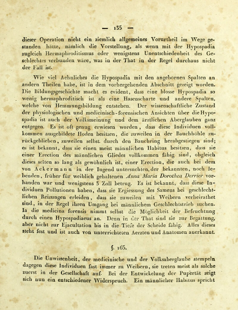 dieser Operation nicht ein ziemlich allgemeines Vorurtheil im Wege ge- standen hätte, nämlich die Vorstellung, als wenn mit der Hypospadia zugleich Hermaphroditismus oder wenigstens Unentschiedenheit des Ge- schlechtes verbunden wäre, was in der That in der Regel durchaus nicht der Fall ist. Wie viel Aehnliches die Hypospadia mit den angehornen Spalten an andern Theilen habe, ist in dem vorhergehenden Abschnitt gezeigt worden. Die Bildungsgeschichte macht es evident, dass eine blosse Hypospadia so wenig hermaphroditisch ist als eine Hasenscharte und andere Spalten, welche von Hemmungsbildung entstehen. Der wissenschaftliche Zustand der physiologischen und medicinisch-forensischen Ansichten üher die Hypo- spadia ist auch der Volksmeinung und dem ärztlichen Aberglauben ganz entgegen. Es ist oft genug erwiesen worden , dass diese Individuen voll- kommen ausgebildete Hoden besitzen, die zuweilen in der Bauchhöhle zu- rückgeblieben, zuweilen selbst durch den Bauchring herabgestiegen sind; es ist bekannt, dass sie einen meist männlichen Habitus besitzen, dass sie einer Erectiou des männlichen Gliedes vollkommen fähig sind, obgleich dieses selten so lang als gewöhnlich ist, einer Erection, die auch bei dem von Ackermann in der lugend untersuchten,der bekannten, noch le- benden , früher für weiblich gehaltenen Anna Maria Dorothea Derrier vor- banden war und wenigstens 3 Zoll betrug. Es ist bekannt, dass diese In- dividuen Pollutionen haben, dass sie Ergiessung des Samens bei geschlecht- lichen Reizungen erleiden, dass sie zuweilen mit Weibern verheirathet sind, in der Regel ihren Umgang bei männlichem Geschlechtstrieb suchen. Ia die medicina forensis nimmt selbst die Möglichkeit der Befruchtung durch einen Hypospadiaeus an. Denn in der That sind sie zur Begattung, aber nicht zur Ejacultation bis in die Tiefe der Scheide fähig. Alles dieses steht fest und ist auch von unterrichteten Aerzten und Anatomen anerkannt. §. x65. Die Unwissenheit, der medicinische und der Volksaberglaube stempeln dagegen diese Individuen fast immer zu Weibern, sie treten meist als solche zuerst in der Gesellschaft auf. Bei der Entwickelung der Pupertät zeigt sich nun ein entschiedener Widerspruch. Ein männlicher Habitus spricht