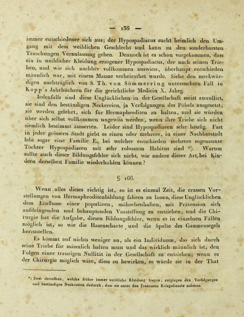 immer entschieJener sich aus; der Hypospadiacus sucht heimlich den Um- gang mit dem weiblichen Geschlecht und kann zu den sonderbarsten Tauschungen Veranlassung geben. Dennoch ist es schon vorgekommen, dass ein in weiblicher Kleidung erzogener Hypospadiacus, der nach seinen Trie- ben, und wie sich nachher vollkommen auswiess, überhaupt entschieden männlich war, mit einem Manne verheirathet wurde. Siehe den merkwür- digen nachtraglich von S. Th. von Sömmerring untersuchten Fall in Kopp's Jahrbüchern für die gerichtliche Medicin X. Jahrg. Iedenfalls sind diese Unglücklichen in der Gesellschaft meist annullirt, sie sind den beständigen Neckereien, ja Verfolgungen des Pöbels ausgesetzt; sie werden gelehrt, sich für Hermaphroditen zu halten, und sie würden über sich selbst vollkommen ungewiss werden, wenn ihre Triebe sich nicht ziemlich bestimmt äusserten. Leider sind Hypospadiaeen sehr häufig. Fast in jeder grossem Stadt giebt es einen oder mehrere, in einer Nachbarstadt lebt sogar eine Familie E., bei welcher entschieden mehrere sogenannte Töchter Hypospadiaeen mit sehr robustem Habitus sind *). Warum sollte auch dieser Bildungsfehler sich nicht, wie andere dieser Art, bei Kin- dern derselben' Familie wiederhohlen können? § 166. Wenn alles dieses richtig ist, so ist es einmal Zeit, die crassen Vor- stellungen von Hermaphroditenbildung fahren zu lassen, diese Unglücklichen dem Einflüsse einer populären, mährchenhaften, mit Prätension sich aufdringenden und behauptenden Vorstellung zu entziehen, und die Chi- rurgie hat die Aufgabe, diesen Bildungsfehler, wenn es in einzelnen Fällen möglich ist, so wie die Hasenscharte und die Spalte des Gaumensegels herzustellen. Es kömmt auf nichts weniger an, als ein Individuum, das sich durch seine Triebe für männlich halten muss und das wirklich männlich ist, den Folgen einer traurigen Nullität in der Gesellschaft su entziehen; wenn es der Chirurgie möglich wäre, diess zu bewirken, so würde sie in der That ') Zwei derselben, und beständigen welche früher immer weibliche Kleidung trugen Neckereien dadurch, dajs sie unter den Franzosen , entgingen den Verfolgungen Kriegsdienste nahmen.