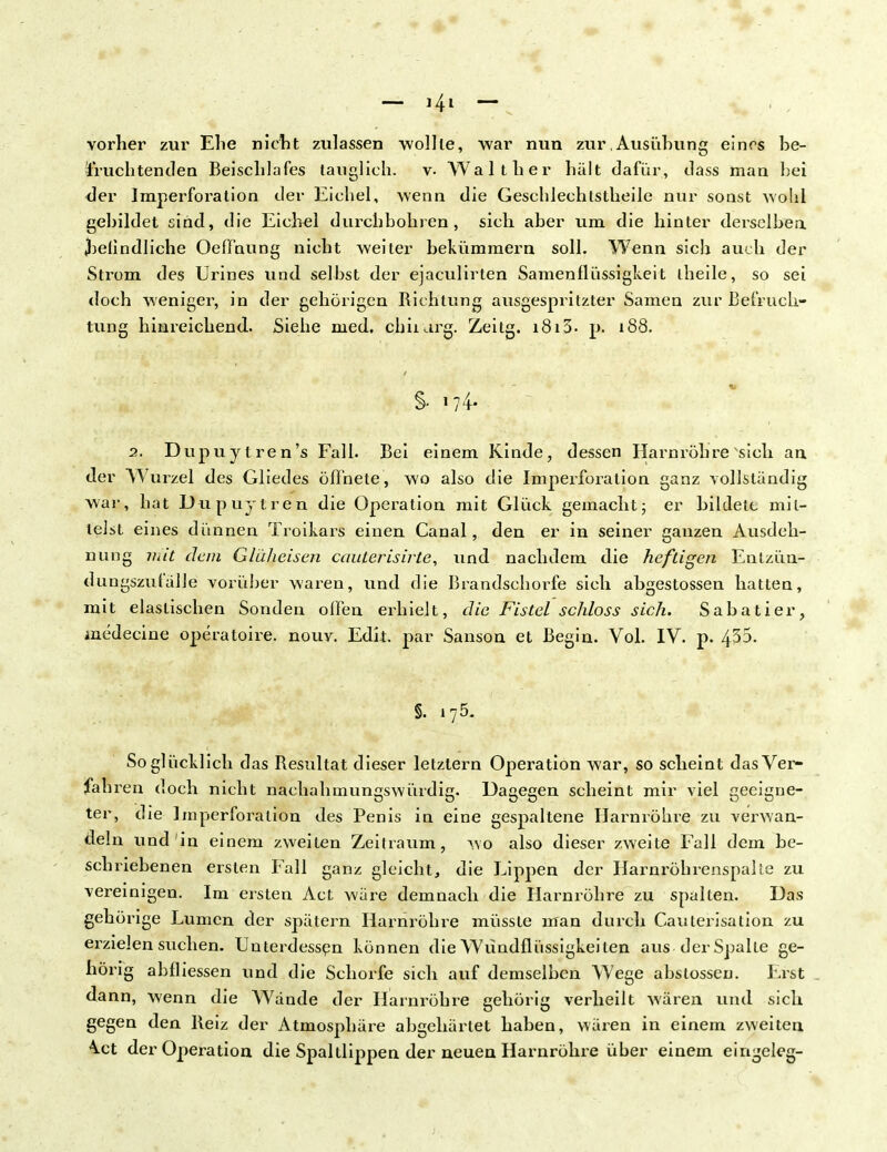 vorher zur Ehe nicht zulassen wollte, war nun zur,Ausühung eines be- fruchtenden Beischlafes tauglich, v. Walt her hält dafür, dass man hei der Imperforation der Eichel, wenn die Geschlechtstheile nur sonst wohl gebildet sind, die Eichel durchbohren, sich aber um die hinter derselben befindliche Oeffnung nicht weiter bekümmern soll. Wenn sich auch der Strom des Urines und selbst der ejaculirten Samen Flüssigkeit theile, so sei doch weniger, in der gehörigen Richtung ausgespritzter Samen zur Befruch- tung hinreichend. Siehe med. cbiiarg. Zeitg. 1813- p. 188. §• 1 ?4- 2. Dupuytren's Fall. Bei einem Kinde, dessen Harnröhre sich an der Wurzel des Gliedes öffnete, wo also die Imperforation ganz vollständig war, hat Dupuytren die Operation mit Glück gemacht5 er bildete mil- leist eines dünnen Troikars einen Canal, den er in seiner ganzen Ausdeh- nung mit dem Glüheisen cauterisirte, und nachdem die heftigen Entzün- dungszufälle vorüber waren, und die Brandsehorfe sich abgestossen hatten, mit elastischen Sonden offen erhielt, die Fistel schloss sich. Sabatier, medecine operatoire. nouv. Edit. par Sanson et Begin. Vol. IV. p. 435. §. 175. So glücklich das Resultat dieser letztern Operation war, so scheint das Ver- fahren doch nicht nachahmungswürdig. Dagegen scheint mir viel geeigne- ter, die Imperforation des Penis in eine gespaltene Harnröhre zu verwan- deln und in einem zweiten Zeitraum, wo also dieser zweite Fall dem be- schriebenen ersten Fall ganz gleicht, die Lippen der Harnröhrenspalie zu vereinigen. Im ersten Act wäre demnach die Harnröhre zu spulten. Das gehörige Lumen der spätem Harnröhre müsste man durch Caulerisation zu erzielen suchen. Unterdessen können die Wündflüssigkeiten aus der Spalte ge- hörig ahfliessen und die Schorfe sich auf demselben Wege abstossen. Erst dann, wenn die Wände der Harnröhre gehörig verheilt wären und sich gegen den Reiz der Atmosphäre abgehärtet haben, wären in einem zweiten \ct der Operation die Spaltlippen der neuen Harnröhre über einem eingeleg-