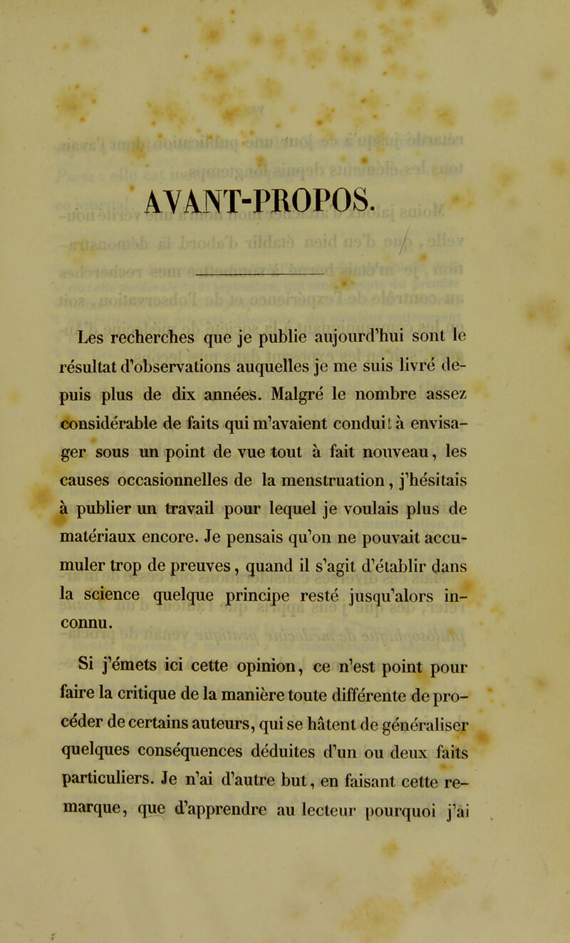 AYANT-PROPOS. Les recherches que je publie aujourd'hui sont le résultat d'observations auquelles je me suis livré de- puis plus de dix années. Malgré le nombre assez considérable de faits qui m'avaient conduit à envisa- ger sous un point de vue tout à fait nouveau, les causes occasionnelles de la menstruation, j'hésitais à publier un travail pour lequel je voulais plus de matériaux encore. Je pensais qu'on ne pouvait accu- muler trop de preuves, quand il s'agit d'établir dans la science quelque principe resté jusqu'alors in- connu. Si j'émets ici cette opinion, ce n'est point pour faire la critique de la manière toute différente de pro- céder de certains auteurs, qui se hâtent de généraliser quelques conséquences déduites d'un ou deux faits particuliers. Je n'ai d'autre but, en faisant cette re- marque, que d'apprendre au lecteur pourquoi j'ai