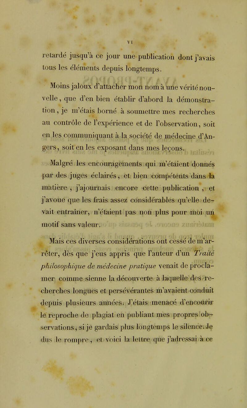 retardé jusqu'à ce jour une publication dont j'avais tous les éléments depuis longtemps. Moins jaloux d'attacher mon nom à une vérité nou- velle , que d'en bien établir d'abord la démonstra- tion , je m'étais borné à soumettre mes recherches au contrôle de l'expérience et de l'observation, soit en les communiquant à la société de médecine d'An- gers, soit en les exposant dans mes leçons. Malgré les encouragements qui m'étaient donnés par des juges éclairés, et bien compétents dans la matière , j'ajournais encore cette publication , et j'avoue que les frais assez considérables qu'elle de- vait entraîner, n'étaient pas non plus pour moi un motif sans valeur. Mais ces diverses considérations ont cessé de m'ar- rêter, dès que j'eus appris que l'auteur d'un Traité philosophique de médecine pratique venait de procla- mer comme sienne la découverte à laquelle des re- cherches longues et persévérantes m'avaient conduit depuis plusieurs années. J'étais menacé d'encourir le reproche de plagiat en publiant mes propres ob- servations, si je gardais plus longtemps le silence. Je dus le. rompre, H voici la Icilrc que j'adressai à ce