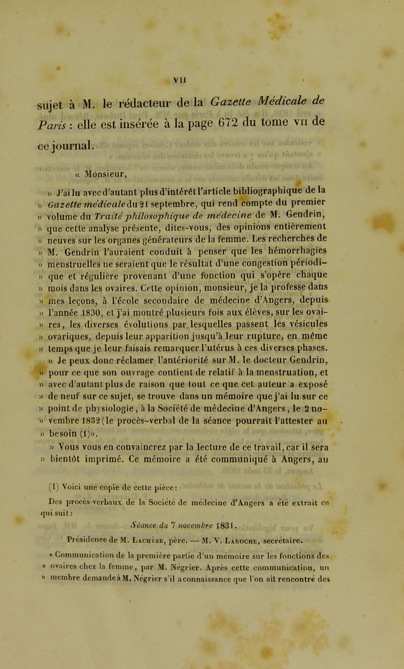 sujet à M. le rédacteur de la Gazette Médicale de Paris : elle est insérée à la page 672 du tome vu de ce journal. « Monsieur, » J'ai lu avec d'autant plus d'intérêt l'article bibliographique de la » Gazette médicale du 21 septembre, qui rend compte du premier » volume du Traité philosophique de médecine de M. Gendrin, » que cette analyse présente, dites-vous, des opinions entièrement » neuves sur les organes générateurs de la femme. Les recherches de » M. Gendrin l'auraient conduit à penser que les hémorrhagies » menstruelles ne seraient que le résultat d'une congestion périodi- » que et régulière provenant d'une fonction qui s'opère chaque » mois dans les ovaires. Celte opinion, monsieur, je la professe dans » mes leçons, à l'école secondaire de médecine d'Angers, depuis » l'année 1830, et j'ai montré plusieurs fois aux élèves, sur les ovai- » res, les diverses évolutions pai\lesquelles passent les vésicules » ovariques, depuis leur apparition jusqu'à leur rupture, en même « temps que je leur faisais remarquer l'utérus à ces diverses phases. » Je peux donc réclamer l'antériorité sur M. le docteur Gendrin, » pour ce que son ouvrage contient de relatif à la menstruation, et » avec d'autant plus de raison que tout ce que cet auteur a exposé « de neuf sur ce sujet, se trouve dans un mémoire que j'ai lu sur ce » point de physiologie, à la Société de médecine d'Angers, le 2 no- « vembre 1832(le procès-verbal de la séance pourrait l'attester au » besoin (1)». » Vous vous en convaincrez par la lecture de ce travail, car il sera » bientôt imprimé. Ce mémoire a été communiqué à Angers, au (1) Voici une copie de cette pièce: Des procès-verbaux de la Société de médecine d'Angers a été extrait ce qui suit : Séance du 7 novembre 1831. Présidence de M. LachÈsb, père. — M. V. Laivoche, secrétaire. « Communication de la première parlie d'un mémoire sur les fonctions des » ovaires chez la femme, par M. Négrier. Après cette communication, un » membre demande à M. Négrier s'il aconnaissance que l'on ait rencontré des