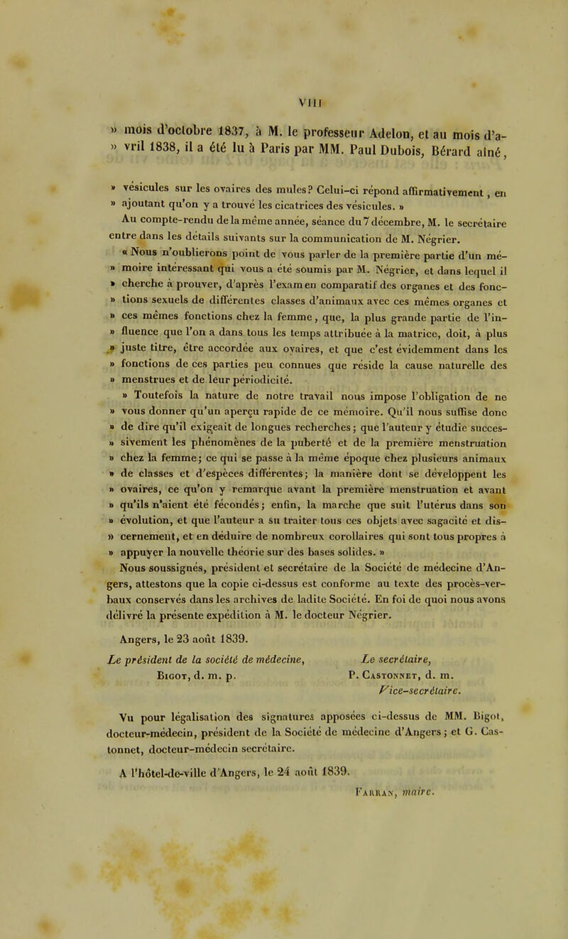 » mois d'oclobre 1837, à M. le professeur Adelon, et au mois d'a- » vril 1838, il a été lu à Paris par MM. Paul Dubois, Bérard aîné, » vésicules sur les ovaires des mules? Celui-ci répond affirmativement, en » ajoutant qu'on y a trouvé les cicatrices des vésicules. » Au compte-rendu de la même année, séance du 7 décembre, M. le secrétaire entre dans les détails suivants sur la communication de M. Négrier. « Nous n'oublierons point de vous parler de la première partie d'un mé- » moire intéressant qui vous a été soumis par M. Négrier, et dans lequel il » cherche à prouver, d'après l'examen comparatif des organes et des fonc- » tions sexuels de différentes classes d'animaux avec ces mêmes organes et » ces mêmes fonctions chez la femme, que, la plus grande partie de l'in- » fluence que l'on a dans tous les temps attribuée à la matrice, doit, à plus » juste titre, être accordée aux ovaires, et que c'est évidemment dans les » fonctions de ces parties peu connues que réside la cause naturelle des » menstrues et de leur périodicité. » Toutefois la nature de notre travail nous impose l'obligation de ne » vous donner qu'un aperçu rapide de ce mémoire. Qu'il nous suffise donc » de dire qu'il exigeait de longues recherches ; que l'auteur y étudie succes- » sivement les phénomènes de la puberté et de la première menstruation » chez la femme; ce qui se passe à la même époque chez plusieurs animaux » de classes et d'espèces différentes; la manière dont se développent les » ovaires, ce qu'on y remarque avant la première menstruation et avant » qu'ils n'aient été fécondés; enfin, la marche que suit l'utérus dans son » évolution, et que l'auteur a su traiter tous ces objets avec sagacité et dis- » cernemeut, et en déduire de nombreux corollaires qui sont tous propres à » appuyer la nouvelle théorie sur des bases solides. » Nous soussignés, président et secrétaire de la Société de médecine d'An- gers, attestons que la copie ci-dessus est conforme au texte des procès-ver- baux conservés dans les archives de ladite Société. En foi de quoi nous avons délivré la présente expédition à M. le docteur Négrier. Angers, le 23 août 1839. Le président de la société de médecine, Le secrétaire, Bigot, d. m. p. P. Castonnet, d. m. Vice-secrétaire. Vu pour légalisation des signatures apposées ci-dessus de MM. liigot, docteur-médecin, président de la Société de médecine d'Angers; et G. Cas- tonnet, docteur-médecin secrétaire. A l'hôtcl-de-ville d'Angers, le 24 août 1839. Fakran, maire.