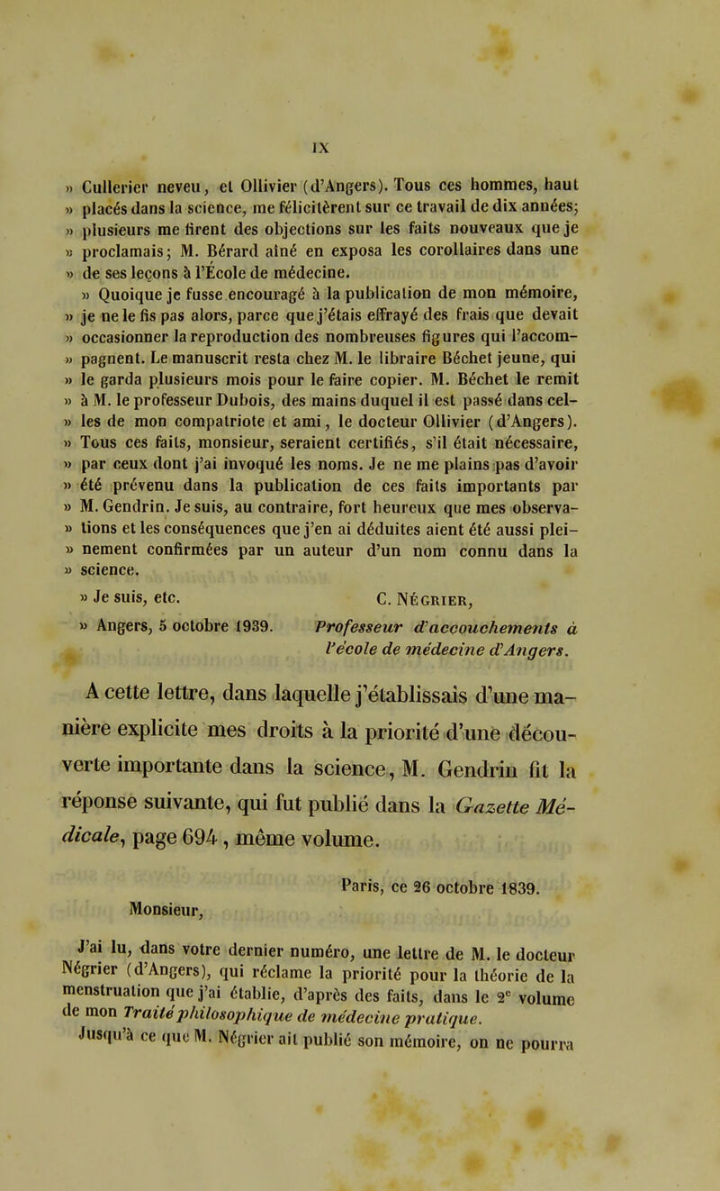 » Cullerier neveu, el Ollivier (d'Angers). Tous ces hommes, haut » placés dans la science, me félicitèrent sur ce travail de dix années; » plusieurs me tirent des objections sur les faits nouveaux que je » proclamais; M. Bérard ainé en exposa les corollaires dans une » de ses leçons à l'Ecole de médecine. » Quoique je fusse encouragé à la publication de mon mémoire, » je ne le fis pas alors, parce que j'étais effrayé des frais que devait » occasionner la reproduction des nombreuses figures qui l'accom- » pagnent. Le manuscrit resta chez M. le libraire Béchet jeune, qui » le garda plusieurs mois pour le faire copier. M. Béchet le remit » à M. le professeur Dubois, des mains duquel il est passé dans cel- » les de mon compatriote et ami, le docteur Ollivier (d'Angers). » Tous ces faits, monsieur, seraient certifiés, s'il était nécessaire, » par ceux dont j'ai invoqué les noms. Je ne me plains pas d'avoir » été prévenu dans la publication de ces faits importants par » M. Gendrin. Je suis, au contraire, fort heureux que mes observa- » lions et les conséquences que j'en ai déduites aient été aussi plei- » nement confirmées par un auteur d'un nom connu dans la » science. «Je suis, etc. C. Négrier, » Angers, 5 octobre 1989. Professeur d'accouchements à l'école de médecine d'Angers. A cette lettre, dans laquelle j'établissais d'une ma- nière explicite mes droits à la priorité d'une décou- verte importante dans la science, M. Gendrin fit la réponse suivante, qui fut publié dans la Gazette Mé- dicale, page 694, même volume. Paris, ce 26 octobre 1839. Monsieur, J'ai lu, dans votre dernier numéro, une lettre de M. le docteur Négrier (d'Angers), qui réclame la priorité pour la théorie de la menstruation que j'ai établie, d'après des faits, dans le 2e volume de mon Traité philosophique de médecine pratique. Jusqu'à ce que M. Négrier ail publié son mémoire, on ne pourra