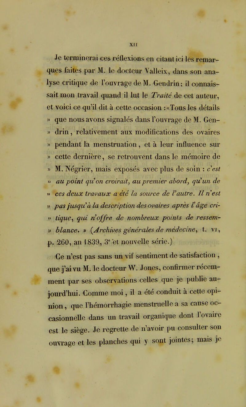 xi r Je terminerai ces réflexions en citant ici les remar- ques faites par M. le docteur Valleix, dans son ana- lyse critique de l'ouvrage de M. Gendrin; il connais- sait mon travail quand il lut le Traité de cet auteur, et voici ce qu'il dit à cette occasion :«Tous les détails » que nous avons signalés dans l'ouvrage de M. Gen- » drin, relativement aux modifications des ovaires » pendant la menstruation, et à leur influence sur )> cette dernière, se retrouvent dans le mémoire de » M. Négrier, mais exposés avec plus de soin : c'est » au point aiî!on croirait, au premier abord, qu'un de » ces deux travaux a été la source de l'autre. Il n'est » pas jusqu'à la description des ovaires après l'âge cri- » tique, qui n'offre de nombreux points de ressem- \> blance. » (Archives générales de médecine, t. vi, p. 260, an 1839, 3e et nouvelle série.) Ce n'est pas sans un vif sentiment de satisfaction , que j'ai vu M. le docteur W. Jones, confirmer récem- ment par ses observations celles que je publie au- jourd'hui. Comme moi, il a été conduit à cette opi- nion , que l'hémorrhagie menstruelle a sa cause oc- casionnelle dans un travail organique dont l'ovaire est le siège. Je regrette de n'avoir pu consulter son ouvrage et les planches qui y sont jointes; mais je
