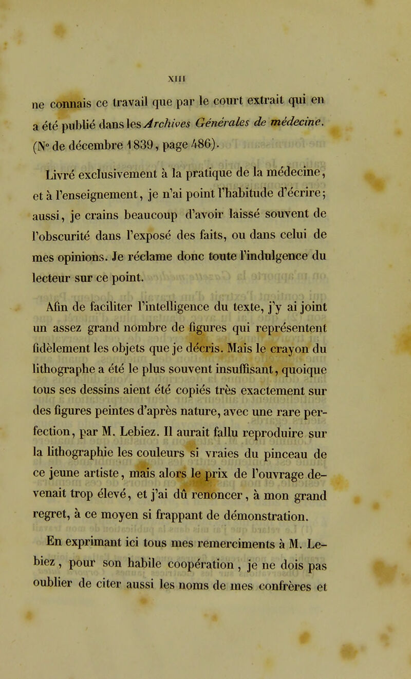 ne connais ce travail que par le court extrait qui en a été publié clans les Archives Générales de médecine. (N° de décembre \ 839, page 486). Livré exclusivement à la pratique de la médecine, et à l'enseignement, je n1ai point l'habitude d'écrire; aussi, je crains beaucoup d'avoir laissé souvent de l'obscurité dans l'exposé des faits, ou dans celui de mes opinions. Je réclame donc toute l'indulgence du lecteur sur ce point. Afin de faciliter l'intelligence du texte, j'y ai joint un assez grand nombre de figures qui représentent fidèlement les objets que je décris. Mais le crayon du lithographe a été le plus souvent insuffisant, quoique tous ses dessins aient été copiés très exactement sur des figures peintes d'après nature, avec une rare per- fection, par M. Lebiez. Il aurait fallu reproduire sur la lithographie les couleurs si vraies du pinceau de ce jeune artiste, mais alors le prix de l'ouvrage de- venait trop élevé, et j'ai dû renoncer, à mon grand regret, à ce moyen si frappant de démonstration. En exprimant ici tous mes remerciments à M. Le- biez , pour son habile coopération, je ne dois pas oublier de citer aussi les noms de mes confrères et #