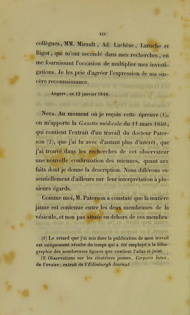 collègues, MM. Mirault, Ad. Lachèse, Laroche et Bigot, qui m'ont secondé dans mes recherches, en me fournissant l'occasion de multiplier mes investi- gations. Je les prie d'agréer l'expression de ma sin- cère reconnaissance. Angers , ce 12 janvier 1840. Nota. Au moment où je reçois cette épreuve (1), on m'apporte la Gazette médicale du 11 mars 1840 , qui contient l'extrait d'un travail du docteur Pater- son (2), que j'ai lu avec d'autant plus d'intérêt, que j'ai trouvé dans les recherches de cet observateur une nouvelle confirmation des miennes, quant aux faits dont je donne la description. Nous différons es- sentiellement d'ailleurs sur leur interprétation à plu- sieurs égards. Comme moi, M. Paterson a constaté que la matière jaune est contenue entre les deux membranes de la vésicule, et non pas située en dehors de ces membra- (1) Le retard que j'ai mis dans la publication de mon travail est uniquement résulté du temps qui a été employé à la litho- graphie des nombreuses figures que contient l'atlas ci-joint. (2) Observations sur les cicatrices jaunes, Corpora lutear, de l'ovaire ; extrait de YEdinburgh Journal.