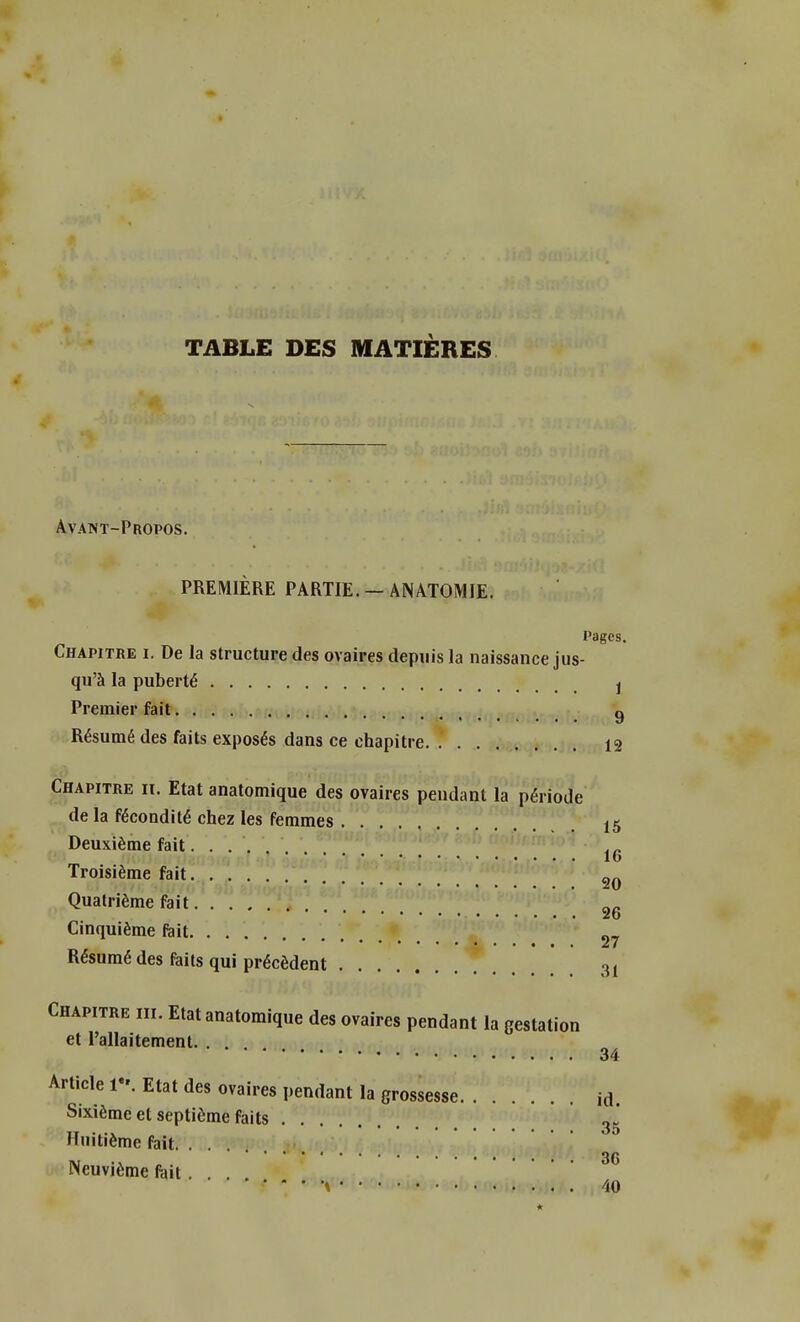 TABLE DES MATIÈRES Avant-Propos. PREMIÈRE PARTIE. — ANATOMIE. Pages. Chapitre i. De la structure des ovaires depuis la naissance jus- qu'à la puberté j Premier fait g Résumé des faits exposés dans ce chapitre 12 Chapitre iï. Etat anatomique des ovaires pendant la période de la fécondité chez les femmes t$ Deuxième fait ... . lu Troisième fait 2Q Quatrième fait 26 Cinquième fait 27 Résumé des faits qui précèdent 31 Chapitre m. Etat anatomique des ovaires pendant la gestation et l'allaitement. . . 34 Article K Etat des ovaires pendant la grossesse id Sixième et septième faits 3j Huitième fait. . . . ********••••••• 36 Neuvième fait. \ 40