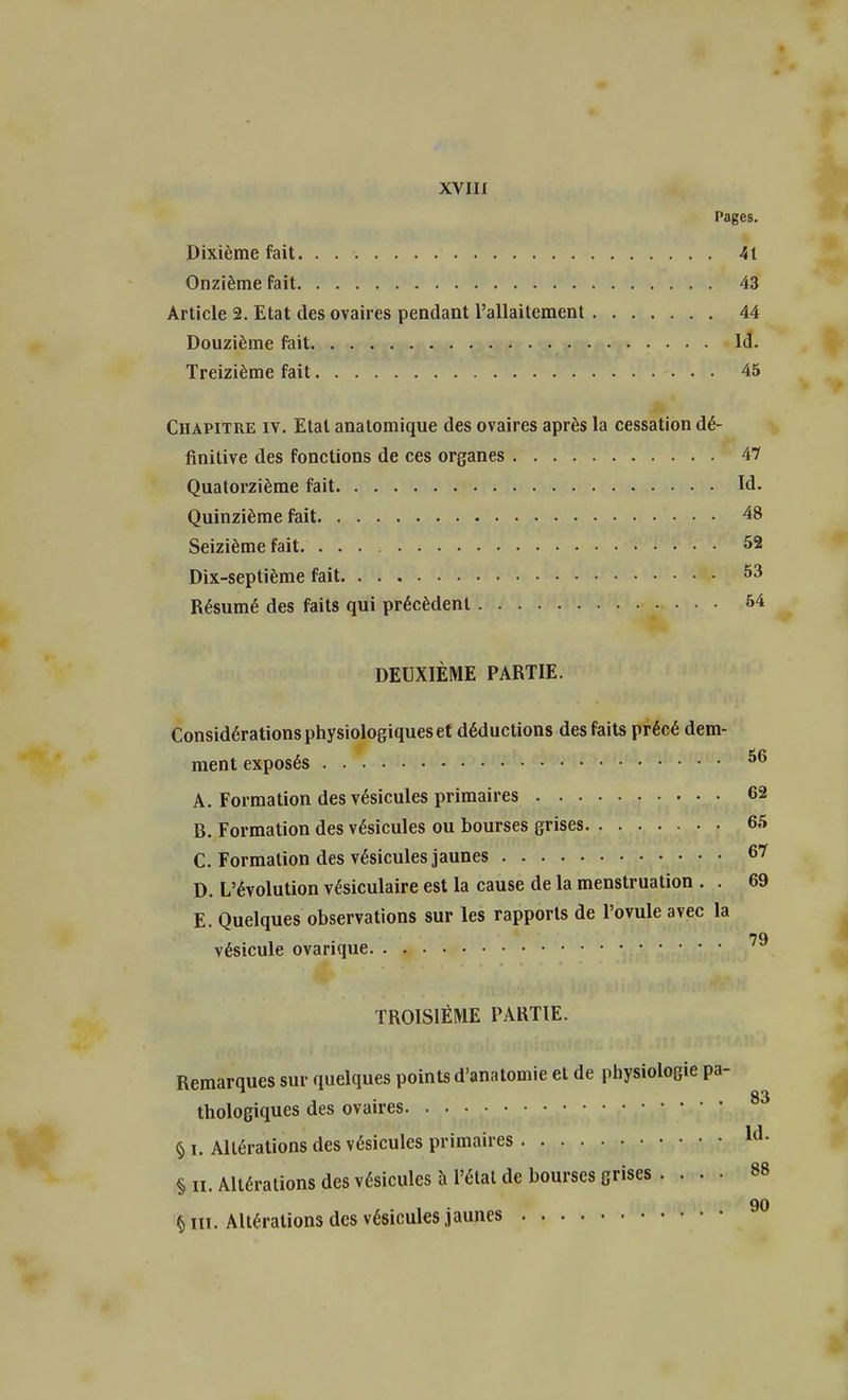 Pages. Dixième fait. . 41 Onzième fait 43 Article 2. Etat des ovaires pendant l'allaitement 44 Douzième fait Id. Treizième fait 45 Chapitre iv. Etal anatomique des ovaires après la cessation dé- finitive des fonctions de ces organes 47 Quatorzième fait Id. Quinzième fait 48 Seizième fait. 52 Dix-septième fait 53 Résumé des faits qui précèdent 54 DEUXIÈME PARTIE. Considérations physiologiques et déductions des faits précé dém- inent exposés 56 A. Formation des vésicules primaires 62 B. Formation des vésicules ou bourses grises 65 C. Formation des vésicules jaunes 67 D. L'évolution vésiculaire est la cause de la menstruation . . 69 E. Quelques observations sur les rapports de l'ovule avec la 79 vésicule ovanque TROISIÈME PARTIE. Remarques sur quelques points d'anatomie et de physiologie pa- thologiques des ovaires 83 § i. Altérations des vésicules primaires ld- § il. Altérations des vésicules à l'état de bourses grises . ... 88 90 § m. Altérations des vésicules jaunes