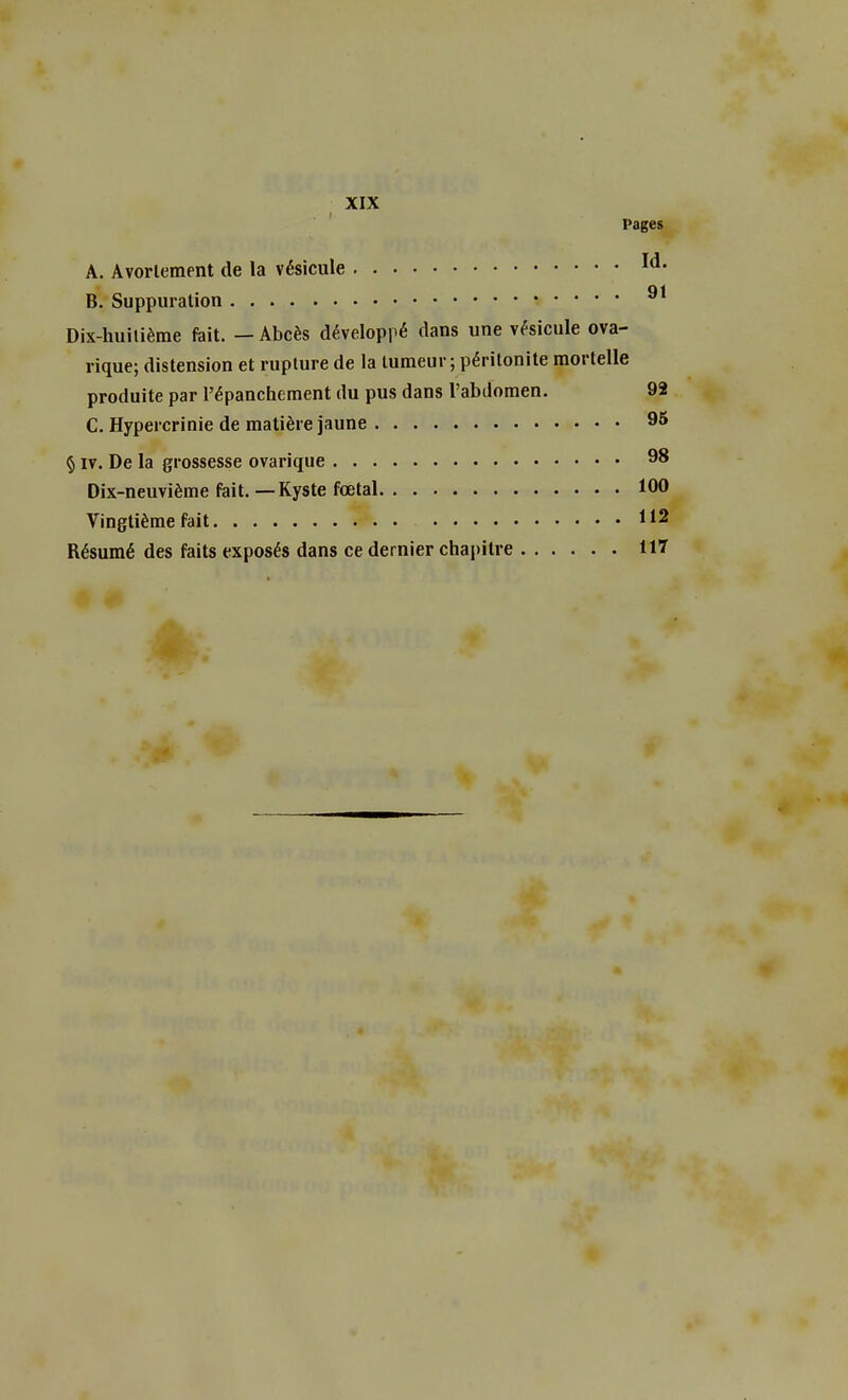 Pages A. Avorlement de la vésicule Id- B. Suppuration Dix-huilième fait. — Abcès développé dans une vésicule ova- rique; distension et rupture de la tumeur ; péritonite mortelle produite par l'épanchement du pus dans l'abdomen. 92 C. Hypercrinie de matière jaune 95 § iv. De la grossesse ovarique 98 Dix-neuvième fait. — Kyste fœtal 100 Vingtième fait Résumé des faits exposés dans ce dernier chapitre 117