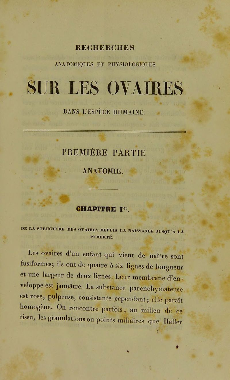 RECHERCHES ANATOMIQUES ET PHYSIOLOGIQUES SUR LES OVAIRES DANS L'ESPÈCE HUMAINE. PREMIÈRE PARTIE ANATOMIE. CHAPITRE Ier. DE EA STRUCTURE DES OVAIRES DEPUIS EA NAISSANCE JUSQU'A LA PUBERTÉ. Les ovaires d'un enfant qui vient de naître sont fusiformes; ils ont de quatre à six lignes de longueur et une largeur de deux lignes. Leur membrane d'en- veloppe est jaunâtre. La substance parenchymateuse est rose, pulpeuse, consistante cependant; elle paraît homogène. On rencontre parfois, au milieu de ce tissu, les granulations ou points miliaires que Haller