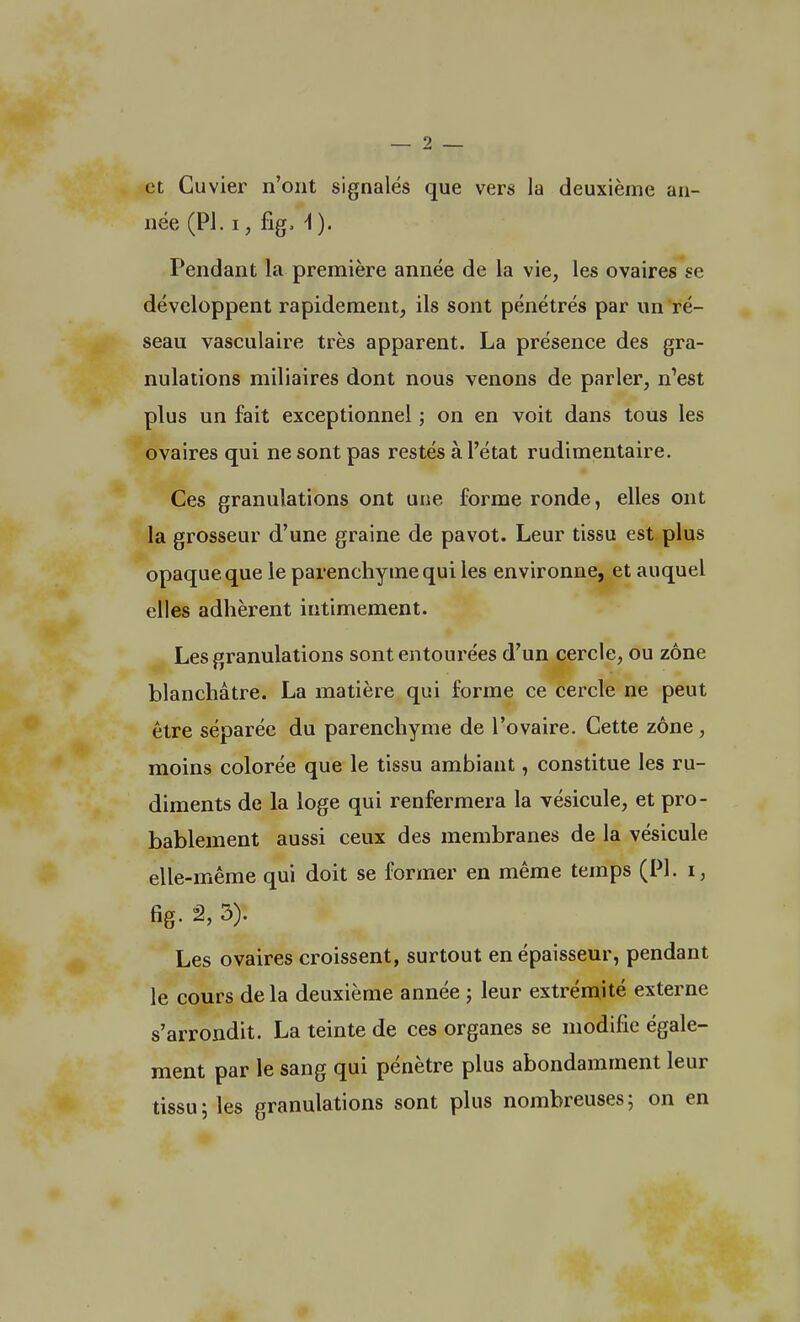 et Cuvier n'ont signalés que vers la deuxième an- née (Pl. i, fig. \ ). Pendant la première année de la vie, les ovaires se développent rapidement, ils sont pénétrés par un ré- seau vasculaire très apparent. La présence des gra- nulations miliaires dont nous venons de parler, n'est plus un fait exceptionnel ; on en voit dans tous les ovaires qui ne sont pas restés à l'état rudimentaire. Ces granulations ont une. forme ronde, elles ont la grosseur d'une graine de pavot. Leur tissu est plus opaque que le parenchyme qui les environne, et auquel elles adhèrent intimement. Les granulations sont entourées d'un cercle, ou zone blanchâtre. La matière qui forme ce cercle ne peut être séparée du parenchyme de l'ovaire. Cette zone , moins colorée que le tissu ambiant, constitue les ru- diments de la loge qui renfermera la vésicule, et pro- bablement aussi ceux des membranes de la vésicule elle-même qui doit se former en même temps (PL i, fig. â, 3). Les ovaires croissent, surtout en épaisseur, pendant le cours de la deuxième année ; leur extrémité externe s'arrondit. La teinte de ces organes se modifie égale- ment par le sang qui pénètre plus abondamment leur tissu ; les granulations sont plus nombreuses ; on en