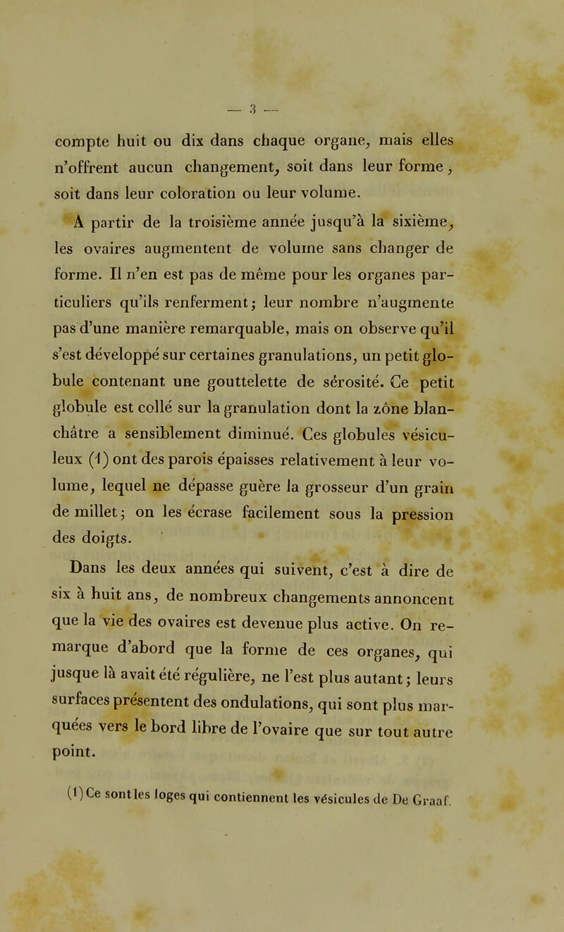 compte huit ou dix dans chaque organe, mais elles n'offrent aucun changement, soit dans leur forme, soit dans leur coloration ou leur volume. A partir de la troisième année jusqu'à la sixième, les ovaires augmentent de volume sans changer de forme. Il n'en est pas de même pour les organes par- ticuliers qu'ils renferment; leur nombre n'augmente pas d'une manière remarquable, mais on observe qu'il s'est développé sur certaines granulations, un petit glo- bule contenant une gouttelette de sérosité. Ce petit globule est collé sur la granulation dont la zone blan- châtre a sensiblement diminué. Ces globules vésicu- leux (4) ont des parois épaisses relativement à leur vo- lume, lequel ne dépasse guère la grosseur d'un grain de millet ; on les écrase facilement sous la pression des doigts. Dans les deux années qui suivent, c'est à dire de six à huit ans, de nombreux changements annoncent que la vie des ovaires est devenue plus active. On re- marque d'abord que la forme de ces organes, qui jusque là avait été régulière, ne l'est plus autant ; leurs surfaces présentent des ondulations, qui sont plus mar- quées vers le bord libre de l'ovaire que sur tout autre point. (l)Ce sont les loges qui contiennent les vésicules de De Graaf.