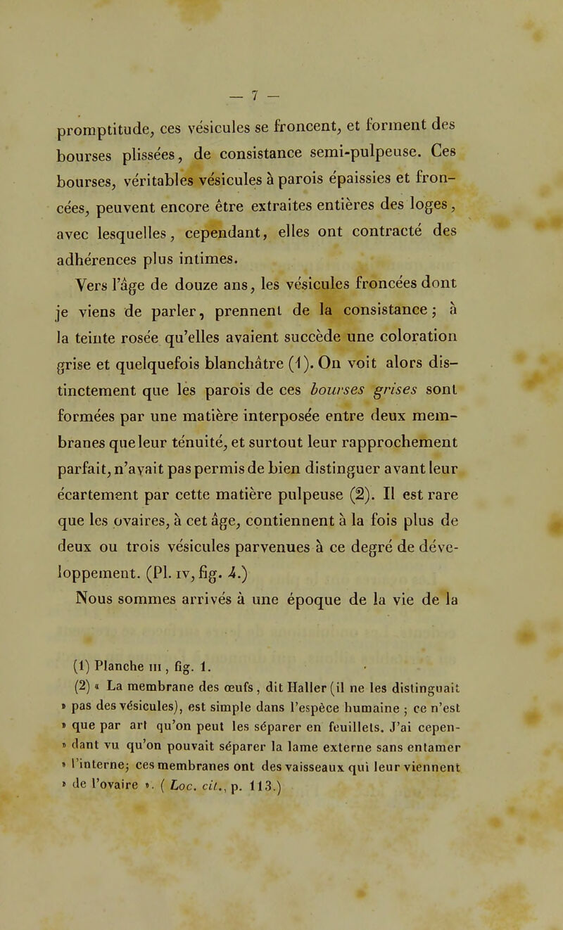 promptitude, ces vésicules se froncent, et forment des bourses plissées, de consistance semi-pulpeuse. Ces bourses, véritables vésicules à parois épaissies et fron- cées, peuvent encore être extraites entières des loges, avec lesquelles, cependant, elles ont contracté des adhérences plus intimes. Vers l'âge de douze ans, les vésicules froncées dont je viens de parler, prennent de la consistance; a la teinte rosée qu'elles avaient succède une coloration grise et quelquefois blanchâtre (1). On voit alors dis- tinctement que les parois de ces bourses grises sont formées par une matière interposée entre deux mem- branes que leur ténuité, et surtout leur rapprochement parfait, n'avait pas permis de bien distinguer avant leur écartement par cette matière pulpeuse (2). Il est rare que les ovaires, à cet âge, contiennent à la fois plus de deux ou trois vésicules parvenues à ce degré de déve- loppement. (Pl. iv, fig. 4.) Nous sommes arrivés à une époque de la vie de la (1) Planche ni, fig. 1. (2) « La membrane des œufs, dit Haller (il ne les distinguait » pas des vésicules), est simple dans l'espèce humaine ; ce n'est » que par art qu'on peut les séparer en feuillets. J'ai cepen- i> dant vu qu'on pouvait séparer la lame externe sans entamer » l'internej ces membranes ont des vaisseaux qui leur viennent