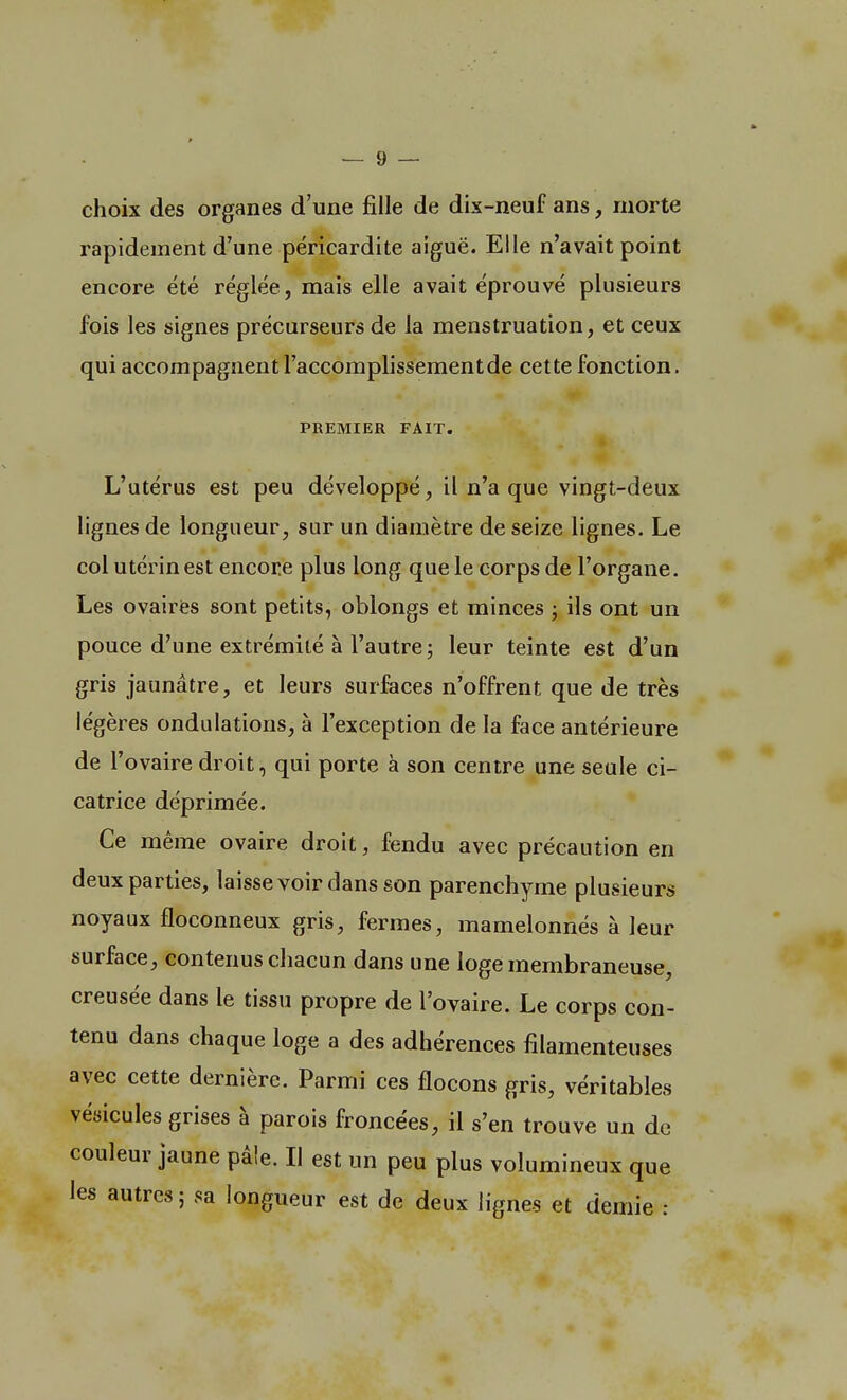 choix des organes d'une fille de dix-neuf ans, morte rapidement d'une péricardite aiguë. Elle n'avait point encore été réglée, mais elle avait éprouvé plusieurs fois les signes précurseurs de la menstruation, et ceux qui accompagnent l'accomplissementde cette fonction. PREMIER FAIT. L'utérus est peu développé, il n'a que vingt-deux lignes de longueur, sur un diamètre de seize lignes. Le col utérin est encore plus long que le corps de l'organe. Les ovaires sont petits, oblongs et minces ; ils ont un pouce d'une extrémité à l'autre ; leur teinte est d'un gris jaunâtre, et leurs surfaces n'offrent que de très légères ondulations, à l'exception de la face antérieure de l'ovaire droit, qui porte à son centre une seule ci- catrice déprimée. Ce même ovaire droit, fendu avec précaution en deux parties, laisse voir dans son parenchyme plusieurs noyaux floconneux gris, fermes, mamelonnés à leur surface, contenus chacun dans une loge membraneuse, creusée dans le tissu propre de l'ovaire. Le corps con- tenu dans chaque loge a des adhérences filamenteuses avec cette dernière. Parmi ces flocons gris, véritables vésicules grises à parois froncées, il s'en trouve un de couleur jaune pâle. Il est un peu plus volumineux que les autres ; sa longueur est de deux lignes et demie :